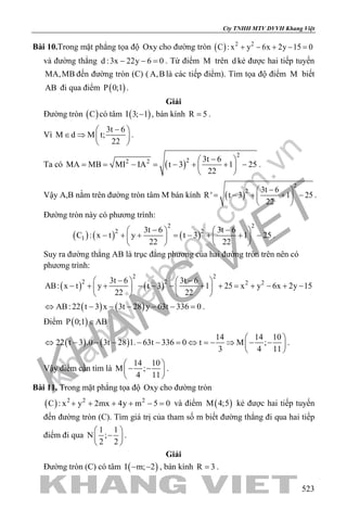 khangvietbook.com
.vn
Cty TNHH MTV DVVH Khang Việt
523
Bài 10.Trong mặt phẳng tọa độ Oxy cho đường tròn ( ) 2 2
C : x y 6x 2y 15 0+ − + − =
và đường thẳng d :3x 22y 6 0− − =. Từ điểm M trên d kẻ được hai tiếp tuyến
MA,MB đến đường tròn (C) ( A,B là các tiếp điểm). Tìm tọa độ điểm M biết
AB đi qua điểm ( )P 0;1 .
Giải
Đường tròn ( )C có tâm ( )I 3; 1− , bán kính R 5= .
Vì
3t 6
M d M t;
22
− 
∈ ⇒  
 
.
Ta có ( )
2
22 2 3t 6
MA MB MI IA t 3 1 25
22
− 
= = − = − + + − 
 
.
Vậy A,B nằm trên đường tròn tâm M bán kính ( )
2
2 3t 6
R ' t 3 1 25
22
− 
= − + + − 
 
.
Đường tròn này có phương trình:
( ) ( ) ( )
2 2
2 2
1
3t 6 3t 6
C : x t y t 3 1 25
22 22
− −   
− + + = − + + −   
   
.
Suy ra đường thẳng AB là trục đẳng phương của hai đường tròn trên nên có
phương trình:
( ) ( )
2 2
2 2 2 23t 6 3t 6
AB: x t y t 3 1 25 x y 6x 2y 15
22 22
− −   
− + + − − − + + = + − + −   
   
( ) ( )AB: 22 t 3 x 3t 28 y 63t 336 0⇔ − − − − − =.
Điểm ( )P 0;1 AB∈
( ) ( )
14 14 10
22 t 3 .0 3t 28 1. 63t 336 0 t M ;
3 4 11
 
⇔ − − − − − = ⇔ =− ⇒ − − 
 
.
Vậy điểm cần tìm là
14 10
M ;
4 11
 
− − 
 
.
Bài 11. Trong mặt phẳng tọa độ Oxy cho đường tròn
( ) 2 2 2
C : x y 2mx 4y m 5 0+ + + + − = và điểm ( )M 4;5 kẻ được hai tiếp tuyến
đến đường tròn (C). Tìm giá trị của tham số m biết đường thẳng đi qua hai tiếp
điểm đi qua
1 1
N ;
2 2
 
− 
 
.
Giải
Đường tròn (C) có tâm ( )I m; 2− − , bán kính R 3= .
 