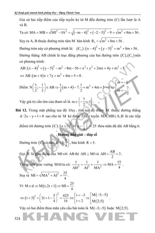khangvietbook.com
.vn
Kỹ thuật giải nhanh hình phẳng Oxy – Đặng Thành Nam
524
Giả sử hai tiếp điểm của tiếp tuyến kẻ từ M đến đường tròn (C) lần lượt là A
và B.
Ta có ( ) ( )2 22 2 2
MA MB MI IA m 4 2 5 9 m 8m 56= = − = − − + − − − = + + .
Suy ra A, B thuộc đường tròn tâm M bán kính 2
1R m 8m 56= + + .
Đường tròn này có phương trình là: ( ) ( ) ( )2 2 2
1C : x 4 y 5 m 8m 56− + − = + + .
Đường thẳng AB chính là trục đẳng phương của hai đường tròn ( ) ( )1C , C nên
có phương trình:
( ) ( )2 2 2 2 2 2
AB: x 4 y 5 m 8m 56 x y 2mx 4y m 5− + − − − − = + + + + −
( ) 2
AB: m 4 x 7y m 4m 5 0⇔ + + + + + =.
Điểm ( ) 2
m 1
1 1 1 1
N ; AB m 4 7. m 4m 5 0 7
2 2 2 2 m
2
= −
  − ∈ ⇒ + − + + + = ⇔   = − 

.
Vậy giá trị cần tìm của tham số là
7
m ; 1
2
 
∈ − − 
 
.
Bài 12. Trong mặt phẳng tọa độ Oxy , tìm tọa độ điểm M thuộc đường thẳng
d : 2x y 1 0− + = sao cho từ M kẻ được 2 tiếp tuyến MA,MB ( A,B là các tiếp
điểm) tới đường tròn ( ) ( )
2
2 5
C : x 3 y 25
4
 
+ + − = 
 
thỏa mãn độ dài AB bằng 6.
Hướng dẫn giải – đáp số
Đường tròn ( )C có tâm
5
I 3;
4
 
− 
 
, bán kính R 5= .
Gọi H là giao điểm của MIvới AB thì AH MI⊥ và
AB
AH 3
2
= = .
Trong tam giác vuông MAI ta có: 2 2 2
1 1 1 15
MA
4AH AI MA
= + ⇒ = .
Suy ra 2 2 25
MI MA AI
4
= + = .
Vì ( )
25
M d M t;2t 1 MI
4
∈ ⇒ + ⇒ =
( )
( )
( )
2
2 M 3; 5t 35 625
t 3 2t 1
t 24 16 M 2;5
 − −= − 
⇔ + + + − = ⇔ ⇒    =   
.
Vậy có hai điểm thỏa mãn yêu cầu bài toán là ( )M 3; 5− − hoặc ( )M 2;5 .
 