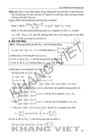 khangvietbook.com
.vn
Cty TNHH MTV DVVH Khang Việt
53
Nhận xét. Cách 1 thực hiện nhanh chóng, không đòi hỏi kiến thức về đạo hàm của
hàm số phù hợp với học sinh lớp 10. Ngoài ra có thể thực hiện cách quen thuộc
với học sinh lớp 9 như sau
Cách 3: ĐIều kiện để phương trình bậc hai có nghiệm
Bước 1: Đặt
( )2
M M 2
p p p2 2
Ax By C
P A m B m C 0 (1)
A B
+ +
= ⇔ + +=
+
.
Bước 2: Tìm điều kiện để phương trình (1) có nghiệm với ẩn là m , ta được
2
m p p pB 4A C 0∆ = − ≥ , giải bất phương trình này ta tìm được giá trị lớn nhất
của P , từ đó suy ra giá trị của tham số.
B. BÀI TẬP MẪU
Bài 1. Trong mặt phẳng tọa độ Oxy , cho hai đường thẳng
( )1d : mx m 1 y m 3 0+ − + − = và đường thẳng
 
2
x m 1 t
d : ,t
y m 1 2t
   
   
 .
a) Biện luận vị trí tương đối của 1d và 2d .
b) Tìm m để 1 2d d I= khi đó tìm quỹ tích các điểm I .
c) Tìm m để 1 2d ,d và đường thẳng 3d : y 1 2x= − đồng quy.
Giải
a) Biện luận vị trí tương đối của 1d và 2d .
Xét hệ tạo bởi 1d và 2d :
( )
( )
( )
( )( ) ( )( )
x m 1 t x m 1 t
y m 1 2t y m 1 2t
mx m 1 y m 3 0 m 1 m 2 t m 1 m 2 0 (1)
 = −  = −
 
= − − ⇔ = − − 
 + − + −= − − + + −= 
.
Khi đó vị trí tương đối của 1d và 2d phụ thuộc vào nghiệm phương trình (1) .
 Nếu
( )( )
( )( )
m 1 m 2 0
m 1
m 1 m 2 0
 − − =
⇔ =
+ − ≠
, khi đó (1) vô nghiệm, và 1 2d / /d .
 Nếu
( )( )
( )( )
m 1 m 2 0
m 2
m 1 m 2 0
 − − =
⇔ =
+ − =
, khi đó (1) vô số nghiệm và 1 2d d≡ .
 Nếu ( )( ) { }m 1 m 2 0 m 1;2− − ≠ ⇔ ≠ , khi đó (1) có nghiệm duy nhất
m 1
t
m 1
+
= −
−
suy ra
2
1 2
m 3
d d I m 1;
m 1
 +
= − −  − 
 .
b) Tìm m để 1 2d d I= , khi đó tìm quỹ tích các điểm I .
Với { }m 1;2≠ thì
2
1 2
m 3
d d I m 1;
m 1
 +
= − −  − 
 .
 
