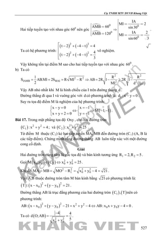khangvietbook.com
.vn
Cty TNHH MTV DVVH Khang Việt
527
Hai tiếp tuyến tạo với nhau góc 600
nên góc


0 0
0
0
IA
MI 2
AMB 60 sin30
IA 2AMB 120 MI
3sin60

         

.
Ta có hệ phương trình:
( ) ( )
( ) ( )
2 2
2 2
t 2 4 t 4
4
t 2 4 t
3
 − + − − =


− + − − =
vô nghiệm.
Vậy không tồn tại điểm M sao cho hai tiếp tuyến tạo với nhau góc 0
60 .
b) Ta có
( )
2 2
2 2
IAMB MAI 2 2
1 R R
S AB.MI 2S R MI R AB 2R 1 2R 1
2 MI d I;d
= = = − ⇒ = − ≥ −
Vậy AB nhỏ nhất khi M là hình chiếu của I trên đường thẳng d .
Đường thẳng đi qua I và vuông góc với d có phương trình là: 1d : x y 0− =.
Suy ra tọa độ điểm M là nghiệm của hệ phương trình:
( )
x y 0 x 1
M 1; 1
x y 2 0 y 1
− = =− 
⇔ ⇒ − − 
+ + = =− 
.
Bài 17. Trong mặt phẳng tọa độ Oxy , cho hai đường tròn
( ) 2 2
1C : x y 4+ =; và ( ) 2 2
2C : x y 25+ = .
Từ điểm M thuộc (C2) kẻ hai tiếp tuyến MA, MB đến đường tròn (C1) (A, B là
các tiếp điểm). Chứng minh rằng đường thẳng AB luôn tiếp xúc với một đường
cong cố định.
Giải
Hai đường tròn cùng tâm là gốc tọa độ và bán kính tương ứng 1 2R 2,R 5= = .
Gọi ( ) ( ) 2 2
0 0 2 0 0M x ;y C x y 25∈ ⇔ + =.
Khi đó 2 2 2 2
1 0 0MA MB MO R x y 4 21= = − = + − = .
Vậy A,B thuộc đường tròn tâm M bán kính bằng 21có phương trình là:
( ) ( ) ( )2 2
0 0T : x x y y 21− + − =.
Đường thẳng AB là trục đẳng phương của hai đường tròn ( ) ( )1C , T nên có
phương trình:
( ) ( )2 2 2 2
0 0 0 0AB: x x y y 21 x y 4 AB: x x y y 4 0− + − − = + − ⇔ + − = .
Ta có ( ) 2 2
0 0
4 4
d O;AB
5x y
−
= =
+
.
 
