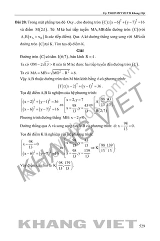 khangvietbook.com
.vn
Cty TNHH MTV DVVH Khang Việt
529
Bài 20. Trong mặt phẳng tọa độ Oxy , cho đường tròn ( ) ( ) ( )2 2
C : x 6 y 7 16− + − =
và điểm ( )M 2;1 . Từ M kẻ hai tiếp tuyến MA,MB đến đường tròn ( )C (với
( )A BA,B x x> là các tiếp điểm). Qua A kẻ đường thẳng song song với MB cắt
đường tròn ( )C tại K. Tìm tọa độ điểm K.
Giải
Đường tròn ( )C có tâm ( )I 6;7 , bán kính R 4= .
Ta có OM 2 13 R= > nên từ M kẻ được hai tiếp tuyến đến đường tròn ( )C .
Ta có 2 2
MA MB MO R 6= = − = .
Vậy A,B thuộc đường tròn tâm M bán kính bằng 6 có phương trình:
( ) ( ) ( )2 2
T : x 2 y 1 36− + − =.
Tọa độ điểm A,B là nghiệm của hệ phương trình:
( ) ( )
( ) ( ) ( )
2 2
2 2
98 43x 2,y 7 A ;x 2 y 1 36
13 1398 43
x ,yx 6 y 7 16 B 2;713 13
  = = − + − =  ⇔ ⇒   = =− + − =   
.
Phương trình đường thẳng MB: x 2 0− =.
Đường thẳng qua A và song song với MB có phương trình:
98
d : x 0
13
− =.
Tọa độ điểm K là nghiệm của hệ phương trình:
( ) ( )2 2
98 4398 x ,yx 0 98 13913 1313 K ;
98 139 13 13
x ,yx 6 y 7 16
13 13
 = =− =   
⇔ ⇒  
  = =− + − = 
.
Vậy điểm cần tìm là
98 139
K ;
13 13
 
 
 
.
 