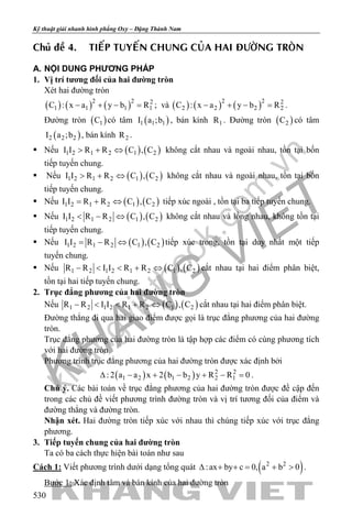 khangvietbook.com
.vn
Kỹ thuật giải nhanh hình phẳng Oxy – Đặng Thành Nam
530
Chuû ñeà 4. TIEÁP TUYEÁN CHUNG CUÛA HAI ÑÖÔØNG TROØN
A. NỘI DUNG PHƯƠNG PHÁP
1. Vị trí tương đối của hai đường tròn
Xét hai đường tròn
( ) ( ) ( )2 2 2
1 1 1 1C : x a y b R− + − = ; và ( ) ( ) ( )2 2 2
2 2 2 2C : x a y b R− + − = .
Đường tròn ( )1C có tâm ( )1 1 1I a ;b , bán kính 1R . Đường tròn ( )2C có tâm
( )2 2 2I a ;b , bán kính 2R .
 Nếu ( ) ( )1 2 1 2 1 2I I R R C , C> + ⇔ không cắt nhau và ngoài nhau, tồn tại bốn
tiếp tuyến chung.
 Nếu ( ) ( )1 2 1 2 1 2I I R R C , C> + ⇔ không cắt nhau và ngoài nhau, tồn tại bốn
tiếp tuyến chung.
 Nếu ( ) ( )1 2 1 2 1 2I I R R C , C= + ⇔ tiếp xúc ngoài , tồn tại ba tiếp tuyến chung.
 Nếu ( ) ( )1 2 1 2 1 2I I R R C , C< − ⇔ không cắt nhau và lồng nhau, không tồn tại
tiếp tuyến chung.
 Nếu ( ) ( )1 2 1 2 1 2I I R R C , C= − ⇔ tiếp xúc trong, tồn tại duy nhất một tiếp
tuyến chung.
 Nếu ( ) ( )1 2 1 2 1 2 1 2R R I I R R C , C− < < + ⇔ cắt nhau tại hai điểm phân biệt,
tồn tại hai tiếp tuyến chung.
2. Trục đẳng phương của hai đường tròn
Nếu ( ) ( )1 2 1 2 1 2 1 2R R I I R R C , C− < < + ⇔ cắt nhau tại hai điểm phân biệt.
Đường thẳng đi qua hai giao điểm được gọi là trục đẳng phương của hai đường
tròn.
Trục đẳng phương của hai đường tròn là tập hợp các điểm có cùng phương tích
với hai đường tròn
Phương trình trục đẳng phương của hai đường tròn được xác định bởi
( ) ( ) 2 2
1 2 1 2 2 1: 2 a a x 2 b b y R R 0∆ − + − + − =.
Chú ý. Các bài toán về trục đẳng phương của hai đường tròn được đề cập đến
trong các chủ đề viết phương trình đường tròn và vị trí tương đối của điểm và
đường thẳng và đường tròn.
Nhận xét. Hai đường tròn tiếp xúc với nhau thì chúng tiếp xúc với trục đẳng
phương.
3. Tiếp tuyến chung của hai đường tròn
Ta có ba cách thực hiện bài toán như sau
Cách 1: Viết phương trình dưới dạng tổng quát ( )2 2
:ax by c 0, a b 0∆ + += + > .
Bước 1: Xác định tâm và bán kính của hai đường tròn
 