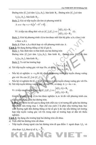 khangvietbook.com
.vn
Cty TNHH MTV DVVH Khang Việt
531
Đường tròn ( )1C có tâm ( )1 1 1I a ;b , bán kính 1R . Đường tròn ( )2C có tâm
( )2 2 2I a ;b , bán kính 2R .
Bước 2: Giả sử tiếp tuyến cần tìm có phương trình là
( )2 2
:a x by c 0, a b 0∆ + += + > .
Vì ∆ tiếp xúc đồng thời với cả ( ) ( )1 2C , C
( )
( )
1 1
2 2
d I ; R
(1)
d I ; R
 ∆ =
⇔ 
∆ =
.
Bước 3: Giải hệ phương trình (1) ta tìm được mối liên hệ giữa a,b,c (lưu ý rút
c theo a,b ).
Bước 4: Chọn a,b,c thích hợp và viết phương trình của ∆ .
Cách 2: Sử dụng đường thẳng có hệ số góc k.
Bước 1: Xác định tâm và bán kính của hai đường tròn
Đường tròn ( )1C có tâm ( )1 1 1I a ;b , bán kính 1R . Đường tròn ( )2C có tâm
( )2 2 2I a ;b , bán kính 2R .
Bước 2: Ta xét hai trường hợp
a) Xét tiếp tuyến vuông góc với trục Ox, có dạng: 1 1
2 2
x a R
x a R
= ±

= ±
.
- Nếu hệ có nghiệm 0x x= thì đó chính là phương trình tiếp tuyến chung vuông
góc với Ox của ( )1C và ( )2C .
- Nếu hệ vô nghiệm thì (C1) và (C2) không có tiếp tuyến chung vuông góc với Ox.
b) Xét tiếp tuyến không vuông góc với trục Ox, có dạng : y kx m∆ = + .
Vì ∆ tiếp xúc đồng thời với cả ( ) ( )1 2C , C
( )
( )
1 1
2 2
d I ; R
(1)
d I ; R
 ∆ =
⇔ 
∆ =
.
Giải hệ phương trình (1) ta tìm được nghiệm k,m từ đó viết phương trình của
tiếp tuyến chung giữa hai đường tròn.
Lưu ý. Để kiểm tra kết quả ta dùng tính chất của vị trí tương đối giữa hai đường
tròn được nêu trong mục 1. Hạn chế của cách 2 là phải chia trường hợp, học
sinh thường nghĩ đến đường thẳng có hệ số góc k do vậy nếu không xét trường
hợp tiếp tuyến vuông góc với Ox trong một số trường hợp sẽ dẫn tới thiếu
nghiệm.
Cách 3: Áp dụng cho trường hợp hai đường tròn cắt nhau.
a) Tính chất hai đường tròn cắt nhau
- Tiếp tuyến chung ngoài của hai đường tròn đi qua điểm I ngoài đoạn 1 2I I và
chia đoạn 2 2I I theo tỷ số 1
1
2
R
k
R
= .
 