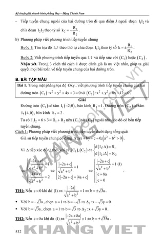 khangvietbook.com
.vn
Kỹ thuật giải nhanh hình phẳng Oxy – Đặng Thành Nam
532
- Tiếp tuyến chung ngoài của hai đường tròn đi qua điểm J ngoài đoạn 1 2I I và
chia đoạn 2 2I I theo tỷ số 1
2
2
R
k
R
= − .
b) Phương pháp viết phương trình tiếp tuyến chung
Bước 1: Tìm tọa độ I,J theo thứ tự chia đoạn 1 2I I theo tỷ số 1
2
R
k
R
= ± .
Bước 2: Viết phương trình tiếp tuyến qua I,J và tiếp xúc với ( )1C hoặc ( )2C .
Nhận xét. Trong 3 cách thì cách 1 được đánh giá là ưu việt nhất, giúp ta giải
quyết mọi bài toán về tiếp tuyến chung của hai đường tròn.
B. BÀI TẬP MẪU
Bài 1. Trong mặt phẳng tọa độ Oxy , viết phương trình tiếp tuyến chung của hai
đường tròn ( ) 2 2
1C : x y 4x 3 0+ + + =và ( ) 2 2
2C : x y 8x 12 0+ − + =.
Giải
Đường tròn ( )1C có tâm ( )1I 2;0− , bán kính 1R 1= . Đường tròn ( )2C có tâm
( )2I 4;0 , bán kính 2R 2= .
Ta có 1 2 1 2I I 6 3 R R= > = + nên ( )1C và ( )2C ngoài nhau do đó có bốn tiếp
tuyến chung.
Cách 1: Phương pháp viết phương trình tiếp tuyến dưới dạng tổng quát
Giả sử tiếp tuyến chung có dạng ( )2 2
:ax by c 0, a b 0∆ + += + > .
Vì ∆ tiếp xúc đồng thời với cả ( ) ( )
( )
( )
1 1
1 2
2 2
d I ; R
C , C
d I ; R
 ∆ =
⇔ 
∆ =
2 2 2 2
2 2
2 2
2a c 2a c
1 1 (1)2a c
1a b a b
a b
4a c c 8a
2 2 2a c 4a c
c 0a b
 − +  − +
=  =− + 
=+  +
⇔ ⇔ ⇔  +
+ =  = − + = +   =+ 
.
TH1: Nếu c 0= khi đó
2 2
2a
(1) 1 b 3a
a b
−
⇔ =⇔ =±
+
.
 Với b 3a= − , chọn 1a 1 b 3 : x 3y 0= ⇒ = − ⇒ ∆ − = .
 Với b 3a= , chọn 2a 1 b 3 : x 3y 0= ⇒ = ⇒ ∆ + = .
TH2: Nếu c 8a= khi đó
2 2
2a 8a
(1) 1 b 35a
a b
− +
⇔ =⇔ =±
+
.
 