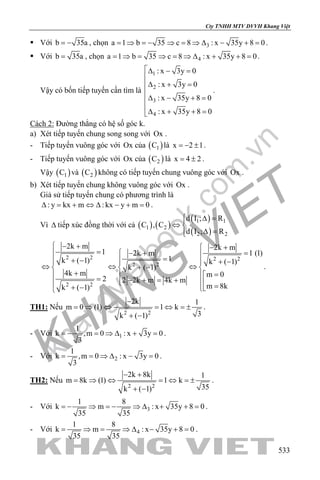 khangvietbook.com
.vn
Cty TNHH MTV DVVH Khang Việt
533
 Với b 35a= − , chọn 3a 1 b 35 c 8 : x 35y 8 0= ⇒ = − ⇒ = ⇒ ∆ − + = .
 Với b 35a= , chọn 4a 1 b 35 c 8 : x 35y 8 0= ⇒ = ⇒ = ⇒ ∆ + + = .
Vậy có bốn tiếp tuyến cần tìm là
1
2
3
4
: x 3y 0
: x 3y 0
: x 35y 8 0
: x 35y 8 0
∆ − =

∆ + =

∆ − + =

∆ + + =
.
Cách 2: Đường thẳng có hệ số góc k.
a) Xét tiếp tuyến chung song song với Ox .
- Tiếp tuyến vuông góc với Ox của ( )1C là x 2 1=− ± .
- Tiếp tuyến vuông góc với Ox của ( )2C là x 4 2= ± .
Vậy ( )1C và ( )2C không có tiếp tuyến chung vuông góc với Ox .
b) Xét tiếp tuyến chung không vuông góc với Ox .
Giả sử tiếp tuyến chung có phương trình là
: y kx m : kx y m 0∆ = + ⇔ ∆ − + = .
Vì ∆ tiếp xúc đồng thời với cả ( ) ( )
( )
( )
1 1
1 2
2 2
d I ; R
C , C
d I ; R
 ∆ =
⇔ 
∆ =
2 2 2 2
2 2
2 2
2k m 2k m
1 1 (1)2k m
1k ( 1) k ( 1)
k ( 1)
4k m m 0
2 2 2k m 4k m
m 8kk ( 1)
 − +  − +
=  =− + 
=+ −  + − 
⇔ ⇔ ⇔+ −  
+ =  = − + = +   =+ − 
.
TH1: Nếu
2 2
2k 1
m 0 (1) 1 k
3k ( 1)
−
=⇒ ⇔ =⇔ =±
+ −
.
- Với 1
1
k ,m 0 : x 3y 0
3
= − = ⇒ ∆ + = .
- Với 2
1
k ,m 0 : x 3y 0
3
= = ⇒ ∆ − = .
TH2: Nếu
2 2
2k 8k 1
m 8k (1) 1 k
35k ( 1)
− +
= ⇒ ⇔ =⇔ =±
+ −
.
- Với 3
1 8
k m : x 35y 8 0
35 35
=− ⇒ =− ⇒ ∆ + + =.
- Với 4
1 8
k m : x 35y 8 0
35 35
= ⇒= ⇒ ∆ − += .
 
