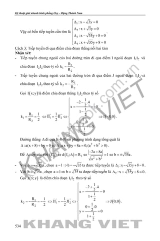 khangvietbook.com
.vn
Kỹ thuật giải nhanh hình phẳng Oxy – Đặng Thành Nam
534
Vậy có bốn tiếp tuyến cần tìm là
1
2
3
4
: x 3y 0
: x 3y 0
: x 35y 8 0
: x 35y 8 0
∆ − =

∆ + =

∆ − + =

∆ + + =
.
Cách 3: Tiếp tuyến đi qua điểm chia đoạn thẳng nối hai tâm
Nhận xét:
- Tiếp tuyến chung ngoài của hai đường tròn đi qua điểm I ngoài đoạn 1 2I I và
chia đoạn 2 2I I theo tỷ số 1
1
2
R
k
R
= .
- Tiếp tuyến chung ngoài của hai đường tròn đi qua điểm J ngoài đoạn 1 2I I và
chia đoạn 2 2I I theo tỷ số 1
2
2
R
k
R
= − .
Gọi ( )I x;y là điểm chia đoạn thẳng 1 2I I theo tỷ số
1
1
2
R 1
k
R 2
= = ( )1 2
1
2 .4
2x 8
1
1
1 2II II I 8;0
12
0 .0
2y 0
1
1
2

− −
= = −
 −

⇔ = ⇔ ⇒ −
 −
= =
−

 
.
Đường thẳng ∆ đi qua I(-8-0) có phương trình dạng tổng quát là
2 2
:a(x 8) by 0 :a x by 8a 0,(a b 0)∆ + + = ⇔ ∆ + + = + > .
Để ∆ tiếp xúc với ( ) ( )1 1 1
2 2
2a 8a
C d I ; R 1 b 35a
a b
− +
⇔ ∆ = ⇔ = ⇔ =±
+
.
- Với b 35a= − , chọn a 1 b 35=⇒ =− ta được tiếp tuyến là 1 :x 35y 8 0∆ − + =.
- Với b 35a= , chọn a 1 b 35= ⇒ = ta được tiếp tuyến là 2 : x 35y 8 0∆ + + =.
Gọi ( )J x;y là điểm chia đoạn 1 2I I theo tỷ số
1
2
2
R 1
k
R 2
=− =− ( )1 2
1
2 .4
2x 0
1
1
1 2JI JI J 0;0
12
0 .0
2y 0
1
1
2

− +
= =
 +

⇔ =− ⇔ ⇒
 +
= =
+

 
.
 