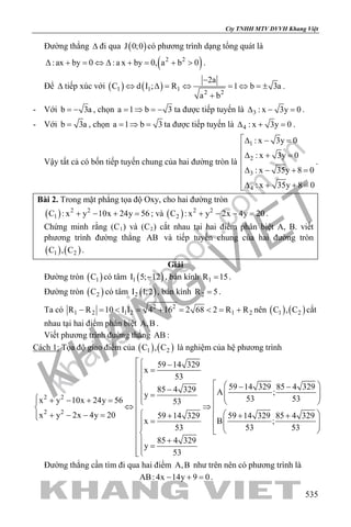 khangvietbook.com
.vn
Cty TNHH MTV DVVH Khang Việt
535
Đường thẳng ∆ đi qua ( )J 0;0 có phương trình dạng tổng quát là
( )2 2
:ax by 0 :a x by 0, a b 0∆ + = ⇔ ∆ + = + > .
Để ∆ tiếp xúc với ( ) ( )1 1 1
2 2
2a
C d I ; R 1 b 3a
a b
−
⇔ ∆ = ⇔ = ⇔ =±
+
.
- Với b 3a= − , chọn a 1 b 3=⇒ =− ta được tiếp tuyến là 3 : x 3y 0∆ − =.
- Với b 3a= , chọn a 1 b 3= ⇒ = ta được tiếp tuyến là 4 : x 3y 0∆ + =.
Vậy tất cả có bốn tiếp tuyến chung của hai đường tròn là
1
2
3
4
: x 3y 0
: x 3y 0
: x 35y 8 0
: x 35y 8 0
∆ − =

∆ + =

∆ − + =

∆ + + =
.
Bài 2. Trong mặt phẳng tọa độ Oxy, cho hai đường tròn
( ) 2 2
1C : x y 10x 24y 56+ − + =; và ( ) 2 2
2C : x y 2x 4y 20+ − − =.
Chứng minh rằng (C1) và (C2) cắt nhau tại hai điểm phân biệt A, B. viết
phương trình đường thẳng AB và tiếp tuyến chung của hai đường tròn
( ) ( )1 2C , C .
Giải
Đường tròn ( )1C có tâm ( )1I 5; 12− , bán kính 1R 15= .
Đường tròn ( )2C có tâm ( )2I 1;2 , bán kính 2R 5= .
Ta có 2 2
1 2 1 2 1 2R R 10 I I 4 16 2 68 2 R R− = < = + = < = + nên ( ) ( )1 2C , C cắt
nhau tại hai điểm phân biệt A,B .
Viết phương trình đường thẳng AB :
Cách 1: Tọa độ giao điểm của ( ) ( )1 2C , C là nghiệm của hệ phương trình
2 2
2 2
59 14 329
x
53
59 14 329 85 4 32985 4 329 A ;y 53 53x y 10x 24y 56 53
x y 2x 4y 20 59 14 329 85 4 32959 14 329
B ;x
53 5353
85 4 329
y
53
 −
=
   − − −   =   + − + =    ⇔ ⇒   + − − = + ++  =      
+ =
Đường thẳng cần tìm đi qua hai điểm A,B như trên nên có phương trình là
AB: 4x 14y 9 0− + =.
 