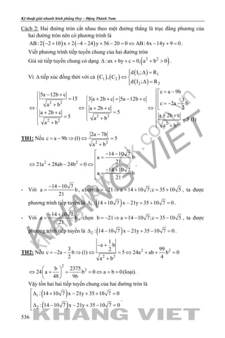 khangvietbook.com
.vn
Kỹ thuật giải nhanh hình phẳng Oxy – Đặng Thành Nam
536
Cách 2: Hai đường tròn cắt nhau theo một đường thẳng là trục đẳng phương của
hai đường tròn nên có phương trình là
( ) ( )AB: 2 2 10 x 2 4 24 y 56 20 0 AB: 4x 14y 9 0− + + − − + − = ⇔ − + = .
Viết phương trình tiếp tuyến chung của hai đường tròn
Giả sử tiếp tuyến chung có dạng ( )2 2
:ax by c 0, a b 0∆ + += + > .
Vì ∆ tiếp xúc đồng thời với cả ( ) ( )
( )
( )
1 1
1 2
2 2
d I ; R
C , C
d I ; R
 ∆ =
⇔ 
∆ =
2 2
2 2
2 2
2 2
c a 9b
5a 12b c
15 3 a 2b c 5a 12b c 3
c 2a ba b
2a 2b c
5a 2b c
a 2b c5 a b 5 (1)
a b
a b
 = − − + =  + + = − +  =− −+ 
⇔ ⇔ ⇔+ +  
=+ +   + += +  =
+  +
.
TH1: Nếu
2 2
2a 7b
c a 9b (1) 5
a b
−
= − ⇒ ⇔ =
+
2 2
14 10 7
a b
21
21a 28ab 24b 0
14 10 7
a b
21
 − −
=
⇔ + − =⇔
 − +
=

.
- Với
14 10 7
a b
21
− −
= , chọn b 21 a 14 10 7;c 35 10 5=− ⇒ = + = + , ta được
phương trình tiếp tuyến là ( )1 : 14 10 7 x 21y 35 10 7 0∆ + − + + =.
- Với
14 10 7
a b
21
− +
= , chọn b 21 a 14 10 7;c 35 10 5=− ⇒ = − = − , ta được
phương trình tiếp tuyến là ( )2 : 14 10 7 x 21y 35 10 7 0∆ − − + − =.
TH2: Nếu 2 2
2 2
1
a b
3 992
c 2a b (1) 5 24a ab b 0
2 4a b
− +
=− − ⇒ ⇔ =⇔ + + =
+
2
2b 2375
24 a b 0 a b 0
48 96
 
⇔ + + = ⇔ = = 
 
(loại).
Vậy tồn hai hai tiếp tuyến chung của hai đường tròn là
( )
( )
1
2
: 14 10 7 x 21y 35 10 7 0
: 14 10 7 x 21y 35 10 7 0
∆ + − + + =

∆ − − + − =
.
 