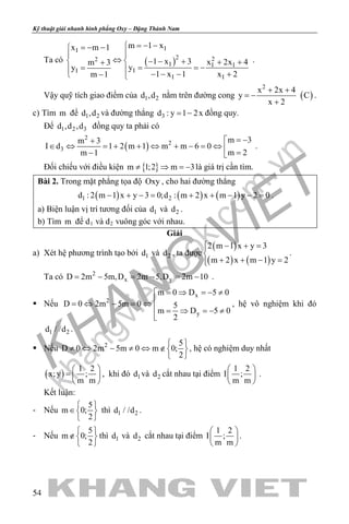 khangvietbook.com
.vn
Kỹ thuật giải nhanh hình phẳng Oxy – Đặng Thành Nam
54
Ta có ( )
II
2 22
I I I
II
I I
m 1 xx m 1
1 x 3 x 2x 4m 3
yy
1 x 1 x 2m 1
=− −=− −

⇔  − − + + ++
= = −= 
− − − +− 
.
Vậy quỹ tích giao điểm của 1 2d ,d nằm trên đường cong ( )
2
x 2x 4
y C
x 2
+ +
= −
+
.
c) Tìm m để 1 2d ,d và đường thẳng 3d : y 1 2x= − đồng quy.
Để 1 2 3d ,d ,d đồng quy ta phải có
( )
2
2
3
m 3m 3
I d 1 2 m 1 m m 6 0
m 2m 1
= −+
∈ ⇔ = + + ⇔ + − = ⇔  =− 
.
Đối chiếu với điều kiện { }m 1;2 m 3≠ ⇒ =− là giá trị cần tìm.
Bài 2. Trong mặt phẳng tọa độ Oxy , cho hai đường thẳng
( ) ( ) ( )1 2d : 2 m 1 x y 3 0;d : m 2 x m 1 y 2 0− + −= + + − −= .
a) Biện luận vị trí tương đối của 1d và 2d .
b) Tìm m để d1 và d2 vuông góc với nhau.
Giải
a) Xét hệ phương trình tạo bởi 1d và 2d , ta được
( )
( ) ( )
2 m 1 x y 3
m 2 x m 1 y 2
 − + =

+ + − =
.
Ta có 2
x yD 2m 5m,D 2m 5,D 2m 10= − = − = − .
 Nếu
x
2
y
m 0 D 5 0
D 0 2m 5m 0 5
m D 5 0
2
= ⇒ =− ≠
= ⇔ − = ⇔
 = ⇒ =− ≠

, hệ vô nghiệm khi đó
1 2d / /d .
 Nếu 2 5
D 0 2m 5m 0 m 0;
2
 
≠ ⇔ − ≠ ⇔ ∉ 
 
, hệ có nghiệm duy nhất
( )
1 2
x;y ;
m m
 
=  
 
, khi đó 1d và 2d cắt nhau tại điểm
1 2
I ;
m m
 
 
 
.
Kết luận:
- Nếu
5
m 0;
2
 
∈ 
 
thì 1 2d / /d .
- Nếu
5
m 0;
2
 
∉ 
 
thì 1d và 2d cắt nhau tại điểm
1 2
I ;
m m
 
 
 
.
 