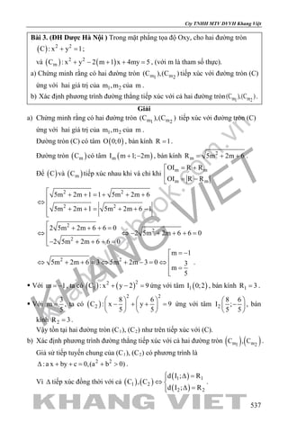 khangvietbook.com
.vn
Cty TNHH MTV DVVH Khang Việt
537
Bài 3. (ĐH Dược Hà Nội ) Trong mặt phẳng tọa độ Oxy, cho hai đường tròn
( ) 2 2
C : x y 1+ =;
và ( ) ( )2 2
mC : x y 2 m 1 x 4my 5+ − + + =, (với m là tham số thực).
a) Chứng minh rằng có hai đường tròn m m1 2
(C ),(C ) tiếp xúc với đường tròn (C)
ứng với hai giá trị của 1 2m ,m của m .
b) Xác định phương trình đường thẳng tiếp xúc với cả hai đường tròn m m1 2
(C ),(C ).
Giải
a) Chứng minh rằng có hai đường tròn m m1 2
(C ),(C ) tiếp xúc với đường tròn (C)
ứng với hai giá trị của 1 2m ,m của m .
Đường tròn (C) có tâm ( )O 0;0 , bán kính R 1= .
Đường tròn ( )mC có tâm ( )mI m 1; 2m+ − , bán kính 2
mR 5m 2m 6= + + .
Để ( )C và ( )mC tiếp xúc nhau khi và chỉ khi
m m
m m
OI R R
OI R R
= +

= −
2 2
2 2
5m 2m 1 1 5m 2m 6
5m 2m 1 5m 2m 6 1
 + + =+ + +
⇔ 
+ += + + −
2
2
2
2 5m 2m 6 6 0
2 5m 2m 6 6 0
2 5m 2m 6 6 0
 + + + =
⇔ ⇔ − + + + =
− + + + =
2 2
m 1
5m 2m 6 3 5m 2m 3 0 3
m
5
= −
⇔ + + =⇔ + − =⇔
 =

.
 Với m 1= − , ta có ( ) ( )22
1C : x y 2 9+ − =ứng với tâm ( )1I 0;2 , bán kính 1R 3= .
 Với
3
m
5
= , ta có ( )
2 2
2
8 6
C : x y 9
5 5
   
− + + =   
   
ứng với tâm 2
8 6
I ;
5 5
 
− 
 
, bán
kính 2R 3= .
Vậy tồn tại hai đường tròn (C1), (C2) như trên tiếp xúc với (C).
b) Xác định phương trình đường thẳng tiếp xúc với cả hai đường tròn ( ) ( )m m1 2
C , C .
Giả sử tiếp tuyến chung của (C1), (C2) có phương trình là
2 2
:a x by c 0,(a b 0)∆ + += + > .
Vì ∆ tiếp xúc đồng thời với cả ( ) ( )
( )
( )
1 1
1 2
2 2
d I ; R
C , C
d I ; R
 ∆ =
⇔ 
∆ =
.
 