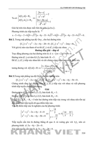 khangvietbook.com
.vn
Cty TNHH MTV DVVH Khang Việt
539
Ta có
( )
( )
2 2
1 1
2 2 2
2 2
3a c
2
d I ;d R a b
d I ;d R 6a 3b c
1
a b
 +
=
 = + 
⇔ 
= + +  =
+
.
Giải hệ trên tìm được mối liên hệ giữa ( )a;b;c .
Phương trình các tiếp tuyến là:
( ) ( )x 5 0;y 2 0; 9 17 x 8y 33 9 17 0; 9 17 x 8y 33 9 17 0− = − = + − − − = − − − + = .
Bài 2. Trong mặt phẳng tọa độ Oxy , cho hai đường tròn
( ) 2 2
1C : x y 2x 4y 20 0+ − + − =; ( ) 2 2
2C : x y 2my 0+ − =.
Với giá trị nào của tham số m thì (C1) và (C2) tiếp xúc nhau.
Hướng dẫn giải – đáp số
Trục đẳng phương của hai đường tròn là ( )d : x m 2 y 10 0− + + =.
Đường tròn (C1) có tâm I(1;2), bán kính R 5= .
Để (C1), (C2) tiếp xúc nhau khi và chỉ chúng cùng tiếp xúc với d, điều này
tương đương với ( )
( )
( )2
10
m1 2 m 2 10 3
d I;d R 5
101 m 2 m
7

= −+ + +
=⇔ =⇔ 
+ + =

.
Bài 3.Trong mặt phẳng tọa độ Oxy, cho hai đường tròn
( ) 2 2
1C : x y 2x 4y 4 0+ − + − =và ( ) 2 2
2C : x y 4x 4y 56 0+ + − − =.
Chứng minh rằng hai đường tròn (C1), (C2) tiếp xúc với nhau và viết phương
trình tiếp tuyến chung của chúng.
Giải
Đường tròn (C1) có tâm I1(1;-2), bán kính 1R 3= .
Đường tròn (C2) có tâm I2(-2;2), bán kính 2R 8= .
Ta có 1 2 2 1I I R R 5= − = nên hai đường tròn tiếp xúc trong với nhau nên tồn tại
duy nhất một tiếp tuyến đi qua điểm tiếp xúc.
Tọa độ điểm tiếp xúc là nghiệm của hệ phương trình:
2 2
2 2
14
x
x y 2x 4y 4 0 14 225
A ;
22 5 5x y 4x 4y 56 0 y
5

= + − + − =   
⇔ ⇒ −   
 + + − − =  = −

.
Tiếp tuyến cần tìm là đường thẳng đi qua A và vuông góc với 1 2I I nên có
phương trình: d :3x 4y 26 0− − =.
Vậy tiếp tuyến cần tìm là d :3x 4y 26 0− − =.
 