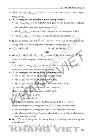 khangvietbook.com
.vn
Cty TNHH MTV DVVH Khang Việt
541
c) Điểm ( ) ( )
2 2
M/ CM 7;1 P 7 1 2.7 2.1 20 46 0 M⇒ = + + + − = > ⇔ nằm ngoài
đường tròn (C).
1.2. Vị trí tương đối của hai điểm A, B với đường tròn (C).
 Nếu ( ) ( )A/ C B/ CP .P 0 A,B> ⇔ nằm cùng phía so với đường tròn ( )C (cùng
nằm trong hoặc cùng nằm ngoài đường tròn ( )C ).
 Nếu ( ) ( )A/ C B/ CP .P 0 A,B< ⇔ nằm khác phía so với đường tròn A ( )C .
 Nếu ( ) ( )A/ C B/ CP .P 0= ⇔ hoặc A hoặc B nằm trên đường tròn ( )C .
Ví dụ 2: Cho đường tròn 2 2
(C): x y 6x 6y 7 0+ + + − =. Xét vị trí tương đối của
các cặp điểm A,B với đường tròn ( )C trong các trường hợp sau:
a) ( ) ( )A 0;1 ,B 1; 1− − . b) ( ) ( )A 2;1 ,B 0;1 .
Giải
a) Với ( ) ( ) ( ) ( ) ( )( )A/ C B/ CA 0;1 ,B 1; 1 P .P 6.1 7 1 1 6.1 6.1 7 17 0− − ⇒ = − + − − − = > ,
suy ra và B nằm cùng phía với đường tròn (C).
b) Với
( ) ( ) ( ) ( ) ( )( )A/ C B/ CA 2;1 ,B 0;1 P .P 4 1 6.2 6.1 7 1 6.1 7 16 0⇒ =+ + + − + − =− < ,
suy ra A và B nằm khác phía với đường tròn (C).
1.3. Vị trí tương đối của đường thẳng d và đường tròn.
 Nếu ( )d I;d R d> ⇔ và ( )C không có điểm chung.
 Nếu ( )d I;d R d= ⇔ và ( )C tiếp xúc với nhau.
 Nếu ( )d I;d R d< ⇔ cắt ( )C tại hai điểm phân biệt A và B .
Đặc biệt: Nếu ( )d I;d 0= thì d đi qua tâm ( )I a;b của ( )C .
Chú ý: Nếu xét hệ phương trình tạo bởi (C) và d :
2 2
x y 2ax 2by c 0 (1)
Ax By C 0 (2)
 + − − + =

+ + =
.
Rút y theo x từ (2) thay vào (1) ta được phương trình F(x) 0 (3)= .
 Nếu phương trình (3) vô nghiệm d⇔ và ( )C không có điểm chung.
 Nếu phương trình (3) có nghiệm kép d⇔ và ( )C tiếp xúc với nhau.
 Nếu phương trình (3) có 2 nghiệm phân biệt d⇔ và (C) cắt nhau tại hai
điểm phân biệt A và B .
Ví dụ 3: Xét vị trí tương đối của đường thẳng d và đường tròn (C) trong các
trường hợp sau:
a) d : x y 4 0+ − =và 2 2
(C): x y 2x 2y 1 0+ + + + =.
 