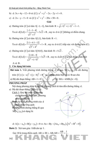 khangvietbook.com
.vn
Kỹ thuật giải nhanh hình phẳng Oxy – Đặng Thành Nam
542
b) d :3x 4y 12 0+ − =và ( ) 2 2
C : x y 2x 2y 1 0+ − − + =.
c) d : 2x y 5 0− − = và ( ) 2 2
C : x y 20x 50 0+ − + =.
Giải
a) Đường tròn ( )C có tâm ( )I 1; 1− − , bán kính 2 2
R ( 1) ( 1) 1 1= − + − − = .
Ta có ( ) 2 2
1 1 4
d I;d 3 2 R
1 1
− − −
= = >
+
, suy ra d và ( )C không có điểm chung.
b) Đường tròn ( )C có tâm ( )I 1;1 , bán kính R 1= .
Ta có ( ) 2 2
3.1 4.1 12
d I;d 1 R
3 4
+ −
= = =
+
, suy ra d và (C) tiếp xúc với đường tròn (C).
c) Đường tròn ( )C có tâm ( )I 10;0 , bán kính R 5 2= .
Ta có ( ) 2 2
2.10 5
d I;d 3 5 R
2 ( 1)
−
= = <
+ −
, suy ra d cắt (C) tại hai điểm phân biệt
A và B .
2. Các dạng bài toán
Bài toán 1. Viết phương trình đường thẳng d đi qua ( )0 0M x ;y và cắt đường
tròn ( ) ( ) ( )2 2 2
C : x a y b R− + − = tại 2 điểm phân biệt A và B sao cho
a) Độ dài đoạn thẳng: AB l 0= > . b) ( )MA kMB, k 0= > .
PHƯƠNG PHÁP
Nội dung phương pháp là quy về khoảng cách từ tâm đến đường thẳng d .
a) Độ dài đoạn thẳng: AB l 0= > .
Cách 1: Quy bài toán về khoảng
cách(phương pháp mới, phương
pháp gọi điểm)
Bước 1: Viết phương trình của d
dưới dạng tổng quát.
Phương trình đường thẳng đi qua
( )0 0M x ;y có dạng là:
( ) ( ) ( ) ( )2 2
0 0 0 0d : A x x B y y 0 Ax By Ax By , A B 0− + − = ⇔ + − + + > .
Bước 2: Xét tam giác IABcân tại I .
Gọi H là trung điểm cạnh
AB l
AB IH AB;AH