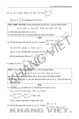khangvietbook.com
.vn
Cty TNHH MTV DVVH Khang Việt
55
b) ( )( ) ( )1 2
5
m
d d 2 m 1 m 2 1 m 1 0 2
m 1

= −⊥ ⇔ − + + − = ⇔

=
.
Vậy
5
m ;1
2
 
∈ − 
 
là những giá trị cần tìm.
Bài 3. (ĐH Y Hà Nội ) Trong mặt phẳng tọa độ Oxy , cho hai đường thẳng
( ) ( ) ( )2 2 2 2
1 2d : a b x y 1;d : a b x ay b, a b 0− += − + = + > .
a) Xác định giao điểm của 1d và 2d .
b) Tìm điều kiện của a,b để giao điểm đó thuộc trục hoành.
Giải
a) Xét hệ phương trình tạo bởi 1d và 2d , ta được
( )
2 2
a b x y 1
(a b )x ay b
 − + =

− + =
.
Ta có 2 2
x yD b ab,D a b,D ab a=− =− =− .
Vậy 1d và 2d cắt nhau khi và chỉ khi 2
D 0 b ab 0≠ ⇔ − ≠ .
Khi đó tọa độ giao điểm là
1 a
I ;
b b
 
− 
 
.
b) Điểm
2
b ab 0 a 0
I Ox a b 00
b
 − ≠ =
∈ ⇔ ⇔ 
≠= 

.
Bài 4. Trong mặt phẳng tọa độ Oxy , cho hai đường thẳng
1d : kx y k 0− + =và 2 2
2d :(1 k )x 2ky (1 k ) 0− + − + =.
a) Chứng minh rằng khi k thay đổi 1d luôn đi qua một điểm cố định.
b) Với mỗi giá trị của k , hãy xác định giao điểm của 1d và 2d . Tìm quỹ tích của
giao điểm đó.
Giải
a) Gọi ( )0 0M x ;y là điểm mà 1d luôn đi qua với mọi k, ta có
( )0 0 0 0kx y k 0, k x 1 k y 0, k− + = ∀ ⇔ + − = ∀ .
( )0 0
0 0
x 1 0 x 1
M 1;0
y 0 y 0
+ = =− 
⇔ ⇔ ⇒ − 
−= = 
.
Vậy 1d luôn đi qua điểm cố định ( )M 1;0− .
b) Xét hệ phương trình tạo bởi 1d và 2d , ta được 2 2
kx y k
(1 k )x 2ky 1 k
− =−

− + =+
.
 