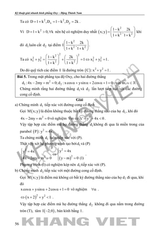 khangvietbook.com
.vn
Kỹ thuật giải nhanh hình phẳng Oxy – Đặng Thành Nam
56
Ta có 2 2
x yD 1 k ,D 1 k ,D 2k=+ =− =.
Vì 2
D 1 k 0, k= + > ∀ nên hệ có nghiệm duy nhất ( )
2
2 2
1 k 2k
x;y ;
1 k 1 k
 −
=   + + 
khi
đó 1d luôn cắt 2d tại điểm
2
2 2
1 k 2k
I ;
1 k 1 k
 −
  + + 
.
Ta có
2 22
2 2 2 2
I I I I2 2
1 k 2k
x y 1 x y 1
1 k 1 k
 −  
+ = + =⇔ + =    + +  
.
Do đó quỹ tích các điểm I là đường tròn ( ) 2 2
C : x y 1+ =.
Bài 5. Trong mặt phẳng tọa độ Oxy, cho hai đường thẳng
2
1 2d : 4x 2my m 0; d : xcos ysin 2cos 1 0− += α + α + α += , với m,   .
Chứng minh rằng hai đường thẳng 1d và 2d lần lượt tiếp xúc với các đường
cong cố định.
Giải
a) Chứng minh 1d tiếp xúc với đường cong cố định
Gọi ( )M x;y là điểm không thuộc bất kỳ đường thẳng nào của họ 1d , khi đó
2
4x 2my m 0− + =vô nghiệm 2
m ' y 4x 0∀ ⇔ ∆= − < .
Vậy tập hợp các điểm mà họ đường thẳng 1d không đi qua là miền trong của
parabol ( ) 2
P : y 4x= .
Ta chứng minh 1d luôn tiếp xúc với (P).
Thật vậy xét hệ phương trình tạo bởi 1d và (P)
( )
22
22
y 4xy 4x
4x 2my m 0 y m 0 (1)
 == 
⇔ 
− + = − =  
.
Phương trình (1) có nghiệm kép nên 1d tiếp xúc với (P).
b) Chứng minh 2d tiếp xúc với một đường cong cố định.
Gọi ( )M x;y là điểm mà không có bất kỳ đường thẳng nào của họ d2 đi qua, khi
đó
xcos ysin 2cos 1 0α + α + α + = vô nghiệm ∀α .
( )2 2
x 2 y 1⇔ + + < .
Vậy tập hợp các điểm mà họ đường thẳng 2d không đi qua nằm trong đường
tròn (T), tâm ( )I 2;0− , bán kính bằng 1.
 
