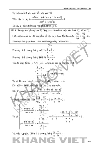 khangvietbook.com
.vn
Cty TNHH MTV DVVH Khang Việt
57
Ta chứng minh 2d luôn tiếp xúc với (T).
Thật vậy ( )2
2 2
2cos 0.sin 2cos 1
d I;d 1
sin cos
− α + α + α +
= =
α + α
.
Vì vậy 2d luôn tiếp xúc với đường tròn ( )T .
Bài 6. Trong mặt phẳng tọa độ Oxy, cho bốn điểm A(a; 0), B(0; b), M(m; 0),
N(0; n) trong đó a, b là các hằng số còn m, n thay đổi thỏa mãn
OM ON
2
OA OB
+ =.
Tìm quỹ tích giao điểm I của hai đường thẳng AN và BM .
Giải
Phương trình đường thẳng AN là
x y
1
a n
+ =.
Phương trình đường thẳng BM là
x y
1
m b
+ =.
Tọa độ giao điểm I AN BM=  là nghiệm của hệ phương trình
x y
1
nx ay ana n
x y bx my mb
1
m b

+ = + =
⇔ 
+ = + =

.
Ta có ( ) ( )x yD mn ab,D ma n b ,D nb m a= − = − = − .
Để AN cắt BM khi và chỉ khi D 0 mn ab≠ ⇔ ≠ .
Khi đó tọa độ giao điểm
( ) ( )ma n b nb m a
I ;
mn ab mn ab
 − − 
 
− − 
.
Mặt khác theo giả thiết
OM ON m n
2 2
a bOA OB
+ = ⇔ + = .
Ta có
( )
( )
m n
1
ma n b a b
x a.
m n m nm nmn ab 2. .. 1
x y a b a ba b
2
m na bn m . 11
a bnb m a b a
y b.
m nmn ab . 1
a b
  
−  −  = =
 − − +−    ⇒ += =
  −−  −  = =
− −

.
Vậy tập hợp giao điểm I là đường thẳng
x y
2
a b
+ =.
 