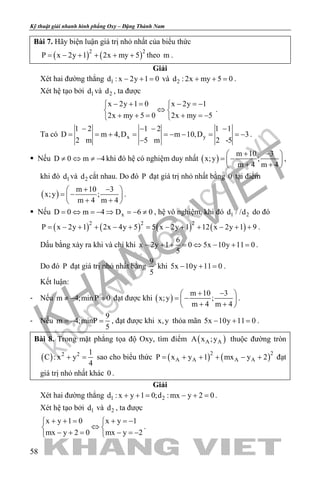 khangvietbook.com
.vn
Kỹ thuật giải nhanh hình phẳng Oxy – Đặng Thành Nam
58
Bài 7. Hãy biện luận giá trị nhỏ nhất của biểu thức
( ) ( )2 2
P x 2y 1 2x my 5= − + + + + theo m .
Giải
Xét hai đường thẳng 1d : x 2y 1 0− + = và 2d : 2x my 5 0+ + =.
Xét hệ tạo bởi 1d và 2d , ta được
x 2y 1 0 x 2y 1
2x my 5 0 2x my 5
− + = − =− 
⇔ 
+ + = + =− 
.
Ta có x y
1 2 1 2 1 1
D m 4,D m 10,D 3
2 m 5 m 2 -5
− − − −
= = + = =− − = =−
−
.
 Nếu D 0 m 4≠ ⇔ ≠ − khi đó hệ có nghiệm duy nhất ( )
m 10 3
x;y ;
m 4 m 4
+ − 
= − 
+ + 
,
khi đó 1d và 2d cắt nhau. Do đó P đạt giá trị nhỏ nhất bằng 0 tại điểm
( )
m 10 3
x;y ;
m 4 m 4
+ − 
= − 
+ + 
.
 Nếu xD 0 m 4 D 6 0= ⇔ =− ⇒ =− ≠ , hệ vô nghiệm, khi đó 1 2d / /d do đó
( ) ( ) ( ) ( )2 2 2
P x 2y 1 2x 4y 5 5 x 2y 1 12 x 2y 1 9= − + + − + = − + + − + + .
Dấu bằng xảy ra khi và chỉ khi
6
x 2y 1 0 5x 10y 11 0
5
− + + = ⇔ − + = .
Do đó P đạt giá trị nhỏ nhất bằng
9
5
khi 5x 10y 11 0− + =.
Kết luận:
- Nếu m 4;min P 0≠ − = đạt được khi ( )
m 10 3
x;y ;
m 4 m 4
+ − 
= − 
+ + 
.
- Nếu
9
m 4;minP
5
=− =, đạt được khi x,y thỏa mãn 5x 10y 11 0− + =.
Bài 8. Trong mặt phẳng tọa độ Oxy, tìm điểm ( )A AA x ;y thuộc đường tròn
( ) 2 2 1
C : x y
4
+ =sao cho biểu thức ( ) ( )2 2
A A A AP x y 1 mx y 2= + + + − + đạt
giá trị nhỏ nhất khác 0 .
Giải
Xét hai đường thẳng 1 2d : x y 1 0;d : mx y 2 0+ += − += .
Xét hệ tạo bởi 1d và 2d , ta được
x y 1 0 x y 1
mx y 2 0 mx y 2
+ + = + =− 
⇔ 
− + = − =− 
.
 