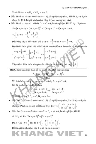 khangvietbook.com
.vn
Cty TNHH MTV DVVH Khang Việt
59
Ta có x yD 1 m,D 3,D m 2=− − = = − .
 Nếu D 0 1 m 0 m 1≠ ⇔ − − ≠ ⇔ ≠ − , hệ có nghiệm duy nhất, khi đó 1d và 2d cắt
nhau, do đó P đạt giá trị nhỏ nhất bằng 0 (loại trường hợp này).
 Nếu D 0 m 1=⇔ =− , khi đó yD 3 0=− ≠ , hệ vô nghiệm, khi đó 1 2d / /d do đó
( ) ( ) ( ) ( )2 2 2
P x y 1 x y 2 2 x y 1 6 x y 1 9= + + + − − + = + + − + + + .
2
3 9 9
2 x y 1
2 2 2
 
= + + − + ≥ 
 
.
Dấu bằng xảy ra khi và chỉ khi
3 1
x y 1 0 x y 0
2 2
+ + − = ⇔ + − = .
Do đó để P đạt giá trị nhỏ nhất khác 0, tọa độ điểm A thỏa mãn hệ phương trình
2 2 2
1 11x y 0 x 0;yy x2 22
1 1
x y x ;y 02x x 0
4 2
 + − = = = = − 
⇔ ⇔  
 + = = =− =  
.
Vậy có hai điểm thỏa mãn yêu cầu bài toán là 1
1
A 0;
2
 
 
 
và 2
1
A ;0
2
 
 
 
.
Bài 9. Biện luận theo tham số m giá trị nhỏ nhất của biểu thức
( ) ( )4 4
P mx y 2 2x y 5= − + + − + .
Giải
Xét hai đường thẳng 1 2d : mx y 2 0;d : 2x y 5 0− += − += .
Xét hệ tạo bởi 1d và 2d , ta được
mx y 2 0 mx y 2
2x y 5 0 2x y 5
− + = − =− 
⇔ 
− + = − =− 
.
Ta có x yD m 2,D 3,D 4 5m=− + =− =− .
 Nếu D 0 m 2 0 m 2≠ ⇔ − + ≠ ⇔ ≠ , hệ có nghiệm duy nhất, khi đó 1d và 2d cắt
nhau và P đạt giá trị nhỏ nhất bằng 0 với ( )
3 4 5m
x;y ;
m 2 m 2
− − 
=  
− + − + 
.
 Nếu yD 0 m 2 0 m 2 D 6 0= ⇔ − + = ⇔ = ⇒ = − ≠ , hệ vô nghiệm, khi đó
1 2d / /d và ( ) ( )4 4
P 2x y 2 2x y 5= − + + − + .
Đặt
7
t 2x y
2
= − + khi đó
4 4
3 3
P t t
2 2
   
= − + +   
   
.
Để tìm giá trị nhỏ nhất của P ta có ba cách sau đây:
 