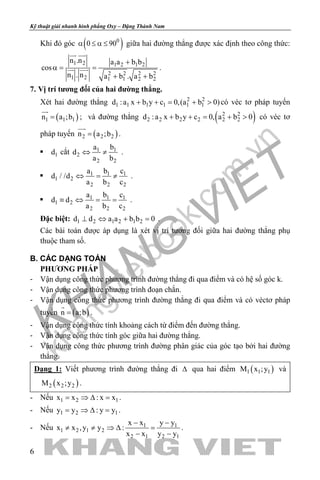 khangvietbook.com
.vn
Kỹ thuật giải nhanh hình phẳng Oxy – Đặng Thành Nam
6
Khi đó góc ( )0
0 90α ≤ α ≤ giữa hai đường thẳng được xác định theo công thức:
1 2 1 2 1 2
2 2 2 2
1 2 1 1 2 2
n .n a a b b
cos
n . n a b . a b
+
α= =
+ +
 
  .
7. Vị trí tương đối của hai đường thẳng.
Xét hai đường thẳng 2 2
1 1 1 1 1 1d :a x b y c 0,(a b 0)+ + = + > có véc tơ pháp tuyến
( )1 1 1n a ;b=

; và đường thẳng ( )2 2
2 2 2 2 2 2d :a x b y c 0, a b 0+ + = + > có véc tơ
pháp tuyến ( )2 2 2n a ;b=

.
 1d cắt 1 1
2
2 2
a b
d
a b
⇔ ≠ .
 1 1 1
1 2
2 2 2
a b c
d / /d
a b c
⇔ = ≠ .
 1 1 1
1 2
2 2 2
a b c
d d
a b c
≡ ⇔ = = .
Đặc biệt: 1 2 1 2 1 2d d a a b b 0⊥ ⇔ + =.
Các bài toán được áp dụng là xét vị trí tương đối giữa hai đường thẳng phụ
thuộc tham số.
B. CÁC DẠNG TOÁN
PHƯƠNG PHÁP
- Vận dụng công thức phương trình đường thẳng đi qua điểm và có hệ số góc k.
- Vận dụng công thức phương trình đoạn chắn.
- Vận dụng công thức phương trình đường thẳng đi qua điểm và có véctơ pháp
tuyến ( )n a;b=

.
- Vận dụng công thức tính khoảng cách từ điểm đến đường thẳng.
- Vận dụng công thức tính góc giữa hai đường thẳng.
- Vận dụng công thức phương trình đường phân giác của góc tạo bởi hai đường
thẳng.
Dạng 1: Viết phương trình đường thẳng đi ∆ qua hai điểm ( )1 1 1M x ;y và
( )2 2 2M x ;y .
- Nếu 1 2 1x x : x x= ⇒ ∆ = .
- Nếu 1 2 1y y : y y= ⇒ ∆ = .
- Nếu 1 1
1 2 1 2
2 1 2 1
x x y y
x x ,y y :
x x y y
− −
≠ ≠ ⇒ ∆ =
− −
.
 
