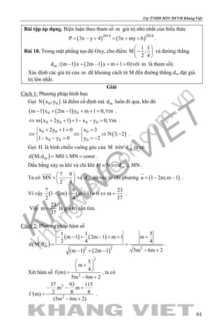 khangvietbook.com
.vn
Cty TNHH MTV DVVH Khang Việt
61
Bài tập áp dụng. Biện luận theo tham số m giá trị nhỏ nhất của biểu thức
( ) ( )2014 2014
P 3x y 4 3x my 6= − + + + + .
Bài 10. Trong mặt phẳng tọa độ Oxy, cho điểm
1 1
M ;
2 4
 
− 
 
và đường thẳng
( ) ( )md : m 1 x 2m 1 y m 1 0− + − + + =(với m là tham số).
Xác định các giá trị của m để khoảng cách từ M đến đường thẳng dm đạt giá
trị lớn nhất.
Giải
Cách 1: Phương pháp hình học
Gọi ( )0 0N x ;y là điểm cố định mà md luôn đi qua, khi đó
( ) ( )0 0m 1 x 2m 1 y m 1 0, m− + − + + = ∀ .
( )0 0 0 0m x 2y 1 1 x y 0, m⇔ + + + − − = ∀ .
( )0 0 0
0 0 0
x 2y 1 0 x 3
N 3; 2
1 x y 0 y 2
+ += = 
⇔ ⇔ ⇒ − 
− − = =− 
.
Gọi H là hình chiếu vuông góc của M trên md ta có
( )md M;d MH MN const= ≤ = .
Dấu bằng xảy ra khi và chỉ khi mH N d MN≡ ⇔ ⊥ .
Ta có
7 9
MN ;
2 4
 
= − 
 

và md có véc tơ chỉ phương ( )u 1 2m;m 1=− −

.
Vì vậy ( ) ( )
7 9 23
1 2m m 1 0 m
2 4 37
− − − = ⇔ = .
Vậy
23
m
37
= là giá trị cần tìm.
Cách 2: Phương pháp hàm số
( )
( ) ( )
( ) ( )
m
2 2 2
1 1 5
m 1 2m 1 m 1 m
2 4 4
d M;d
5m 6m 2m 1 2m 1
− − + − + + +
=
− +− + −
.
Xét hàm số
2
5
m
4
f (m)
5m 6m 22
 
+ 
 =
− +
, ta có
2
2
37 93 115
m m
2 8 8f '(m)
(5m 6m 2)
− − +
=
− +
.
 