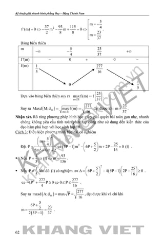khangvietbook.com
.vn
Kỹ thuật giải nhanh hình phẳng Oxy – Đặng Thành Nam
62
2
5
m
37 93 115 4
f '(m) 0 m m 0
232 8 8
m
37

= −
= ⇔ − − + = ⇔ 
 =

.
Bảng biến thiên
m
−∞
5
4
−
23
37
+∞
f '(m) − 0 + 0 −
f (m) 1
5
277
16
0
1
5
Dựa vào bảng biến thiên suy ra
m
23
maxf (m) f
37
    
.
Suy ra  m
m
277
Maxd M;d maxf (m)
16
 

đạt được khi
23
m
37
= .
Nhận xét. Rõ ràng phương pháp hình học giúp giải quyết bài toán gọn nhẹ, nhanh
chóng không yêu cầu tính toán phức tạp cũng như sử dụng đến kiến thức của
đạo hàm phù hợp với học sinh lớp 10.
Cách 3: Điều kiện phương trình bậc hai có nghiệm
Đặt ( )
2
2
5
m
5 254
P 5P 1 m 6P m 2P 0 (1)
2 165m 6m 22
 
+ 
  = ⇔ − − + + −= 
− +  
.
 Nếu
1 93
P (1) m
5 136
= ⇒ ⇔ = .
 Nếu
1
P
5
≠ khi đó (1) có nghiệm ( )
2
5 25
6P 4 5P 1 2P 0
2 16
   
⇔ ∆= + − − − ≥   
   
.
2 277 277
4P P 0 0 P
4 16
⇔ − + ≥ ⇔ ≤ ≤ .
Suy ra ( )m
277
maxd A;d max P
16
= = , đạt được khi và chỉ khi
( )
5
6P
232m
2 5P 1 37
+
= =
−
.
 