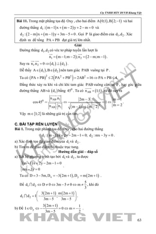 khangvietbook.com
.vn
Cty TNHH MTV DVVH Khang Việt
63
Bài 11. Trong mặt phẳng tọa độ Oxy , cho hai điểm ( ) ( )A 0;1 ,B 2; 1− và hai
đường thẳng ( ) ( )1d : m 1 x m 2 y 2 m 0− + − + − = và
( ) ( )2d : 2 m x m 1 y 3m 5 0− + − + − =. Gọi P là giao điểm của 1 2d ,d . Xác
định m để tổng PA PB+ đạt giá trị lớn nhất.
Giải
Đường thẳng 1 2d ,d có véc tơ pháp tuyến lần lượt là
( ) ( )1 2n m 1;m 2 ;n 2 m;m 1= − − = − −
 
.
Suy ra ( ) ( )1 2 1 2n .n 0 d d=⇒ ⊥
 
.
Dễ thấy ( ) ( )1 2A d ,B d∈ ∈ nên tam giác PAB vuông tại P .
Ta có ( ) ( )2 2 2 2
PA PB 2 PA PB 2AB 16 PA PB 4.+ ≤ + = = ⇒ + ≤
Đẳng thức xảy ra khi và chỉ khi tam giác PAB vuông cân tại P , hay góc giữa
đường thẳng AB và ( )1d bằng 0
45 . Ta có ( )ABn 1;1=

, từ đó suy ra
   
AB 10
2 2
AB 1
n .n m 12m 3
cos45 1
m 2n . n m 1 m 2
 
   
   
 
  .
Vậy { }m 1;2∈ là những giá trị cần tìm.
C. BÀI TẬP RÈN LUYỆN
Bài 1. Trong mặt phẳng tọa độ Oxy , cho hai đường thẳng
( )1 2d : m 1 x 2y 2m 1 0; d : mx 3y 0− + − −= −= .
a) Xác định tọa độ giao điểm của 1d và 2d .
b) Tìm m để giao điểm đó thuộc trục tung.
Hướng dẫn giải – đáp số
a) Xét hệ phương trình tạo bởi 1d và 2d , ta được
( )m 1 x 2y 2m 1 0
mx 3y 0
 − + − − =

− =
.
Ta có ( ) ( )x yD 3 5m,D 3 2m 1 ,D m 2m 1=− =− + = + .
Để 1 2
5
d d D 0 3m 5 0 m
3
⇔ ≠ ⇔ − ≠ ⇔ ≠ , khi đó
( ) ( )
1 2
3 2m 1 m 2m 1
d d I ;
3m 5 3m 5
 + + 
= − 
− − 
 .
b) Để
( )
y
3 2m 1 1
I O 0 m
3m 5 2
+
∈ ⇔ − = ⇔ = −
−
.
 