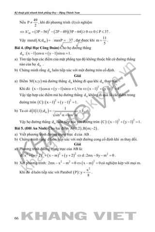 khangvietbook.com
.vn
Kỹ thuật giải nhanh hình phẳng Oxy – Đặng Thành Nam
66
Nếu
49
P
2
≠ , khi đó phương trình (1) có nghiệm
( ) ( )( )2
m' 3P 56 2P 49 5P 64 0 0 P 37⇔ ∆ = − − − − ≥ ⇔ ≤ ≤ .
Vậy ( )mmaxd A;d maxP 37= = , đạt được khi
11
m
5
= .
Bài 4. (Đại Học Công Đoàn) Cho họ đường thẳng
( ) ( )d : x 1 cos y 1 sin 1α − α + − α = .
a) Tìm tập hợp các điểm của mặt phẳng tọa độ không thuộc bất cứ đường thẳng
nào của họ dα .
b) Chứng minh rằng dα luôn tiếp xúc với một đường tròn cố định.
Giải
a) Điểm ( )M x;y mà đường thẳng dα không đi qua khi dα thay đổi.
Khi đó ( ) ( ) ( ) ( )2 2
x 1 cos y 1 sin 1, x 1 y 1 1− α + − α ≠ ∀α ⇔ − + − < .
Vậy tập hợp các điểm mà họ đường thẳng dα không đi qua là các điểm trong
đường tròn ( ) ( ) ( )2 2
C : x 1 y 1 1− + − =.
b) Ta có ( )( ) 2 2
1
d I 1;1 ;d 1
sin cos
α= =
α + α
.
Vậy họ đường thẳng dα luôn tiếp xúc với đường tròn ( ) ( ) ( )2 2
C : x 1 y 1 1− + − =.
Bài 5. (ĐH An Ninh) Cho hai điểm ( ) ( )A 0;2 ,B m; 2− .
a) Viết phương trình đường trung trực d của AB .
b) Chứng minh rằng d luôn tiếp xúc với một đường cong cố định khi m thay đổi.
Giải
a) Phương trình đường trung trực của AB là:
( ) ( ) ( )2 2 22 2
d : x y 2 x m y 2 d : 2mx 8y m 0+ − = − + + ⇔ − − = .
b) Xét phương trình: ( )22 2
2mx x m 0 x m 0− − = ⇔ − = có nghiệm kép với mọi m.
Khi đó d luôn tiếp xúc với Parabol ( )
2
x
P : y
8
= .
 