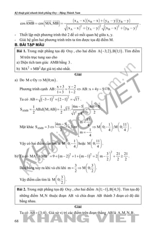 khangvietbook.com
.vn
Kỹ thuật giải nhanh hình phẳng Oxy – Đặng Thành Nam
68

       
       
A B A B
2 2 2 2
A A B B
x x x x y y y y
cosAMB cos MA,MB
x x y y . x x y y
    
 
     
 
.
- Thiết lập một phương trình thứ 2 để có mối quan hệ giữa x, y.
- Giải hệ gồm hai phương trình trên ta tìm được tọa độ điểm M.
B. BÀI TẬP MẪU
Bài 1. Trong mặt phẳng tọa độ Oxy , cho hai điểm ( ) ( )A 3;2 ,B 1;1− . Tìm điểm
M trên trục tung sao cho
a) Diện tích tam giác AMB bằng 3 .
b) 2 2
MA MB+ đạt giá trị nhỏ nhất.
Giải
a) Do ( )M Oy M 0;m∈ ⇒ .
Phương trình cạnh
x 3 y 2
AB: AB: x 4y 5 0
1 3 1 2
+ −
= ⇔ + −=
+ −
.
Ta có ( ) ( )2 2
AB 3 1 2 1 17= − − + − = .
( )AMB
2 2
4m 5 4m 51 1
S AB.d M;AB . 17.
2 2 21 4
− −
= = =
+
.
Mặt khác AMB
11
m
4m 5 1 114
S 3 3 M 0; ;M 0;
12 4 4
m
4

=−    
=⇔ =⇔ ⇒ −    
    = −

.
Vậy có hai điểm cần tìm là
1
M 0;
4
 
− 
 
hoặc
11
M 0;
4
 
 
 
.
b) Ta có ( ) ( )
2
2 22 2 3 21 21
MA MB 9 m 2 1 m 1 2 m
2 2 2
 
+ = + − + + − = − + ≥ 
 
.
Dấu bằng xảy ra khi và chỉ khi
3 3
m M 0;
2 2
 
= ⇒  
 
.
Vậy điểm cần tìm là
3
M 0;
2
 
 
 
.
Bài 2. Trong mặt phẳng tọa độ Oxy , cho hai điểm ( ) ( )A 1; 1 ,B 4;3− . Tìm tọa độ
những điểm M,N thuộc đoạn AB và chia đoạn AB thành 3 đoạn có độ dài
bằng nhau.
Giải
Ta có ( )AB 3;4=

. Giả sử vị trí các điểm trên đoạn thẳng AB là A,M,N,B.
 