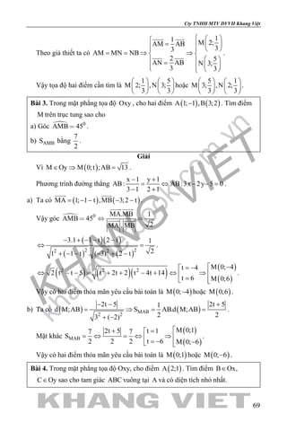 khangvietbook.com
.vn
Cty TNHH MTV DVVH Khang Việt
69
Theo giả thiết ta có
11 M 2;AM AB
33
AM MN NB
2 5
AN AB N 3;
3 3
  
=     
==⇒ ⇒ 
  =     
 
 
.
Vậy tọa độ hai điểm cần tìm là
1 5
M 2; ,N 3;
3 3
   
   
   
hoặc
5 1
M 3; ,N 2;
3 3
   
   
   
.
Bài 3. Trong mặt phẳng tọa độ Oxy , cho hai điểm ( ) ( )A 1; 1 ,B 3;2− . Tìm điểm
M trên trục tung sao cho
a) Góc  0
AMB 45 .
b) AMBS bằng
7
2
.
Giải
Vì ( )M Oy M 0;t ;AB 13∈ ⇒ = .
Phương trình đường thẳng
x 1 y 1
AB: AB:3x 2y 5 0
3 1 2 1
− +
= ⇔ − −=
− +
.
a) Ta có ( ) ( )MA 1; 1 t ,MB 3;2 t= − − − −
 
.
Vậy góc  0 MA.MB 1
AMB 45
2MA . MB
  
 
 
( )( )
( ) ( )2 22 2
3.1 1 t 2 t 1
21 1 t . ( 3) 2 t
− + − − −
⇔ =
+ − − − + −
.
( ) ( )( )
( )
( )
2 2 2
M 0; 4t 4
2 t t 5 t 2t 2 t 4t 14
t 6 M 0;6
 −= −
⇔ − − = + + − + ⇔ ⇒  = 
.
Vậy có hai điểm thỏa mãn yêu cầu bài toán là ( )M 0; 4− hoặc ( )M 0;6 .
b) Ta có ( ) ( )MAB
2 2
2t 5 2t 51
d M;AB S AB.d M;AB
2 23 ( 2)
− − +
= ⇒ = =
+ −
.
Mặt khác
( )
( )
MAB
M 0;1t 12t 57 7
S
t 62 2 2 M 0; 6
=+ 
=⇔ =⇔ ⇒  = − − 
.
Vậy có hai điểm thỏa mãn yêu cầu bài toán là ( )M 0;1 hoặc ( )M 0; 6− .
Bài 4. Trong mặt phẳng tọa độ Oxy, cho điểm ( )A 2;1 . Tìm điểm B Ox,∈
C Oy∈ sao cho tam giác ABC vuông tại A và có diện tích nhỏ nhất.
 
