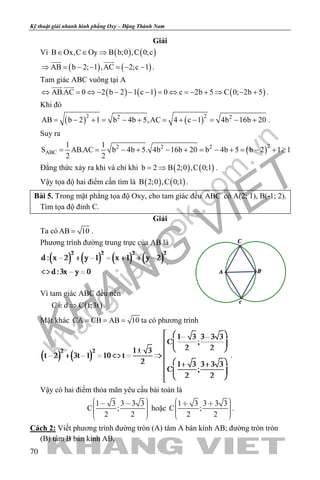 khangvietbook.com
.vn
Kỹ thuật giải nhanh hình phẳng Oxy – Đặng Thành Nam
70
Giải
Vì ( ) ( )B Ox,C Oy B b;0 ,C 0;c∈ ∈ ⇒
( ) ( )AB b 2; 1 ,AC 2;c 1⇒ = − − = − −
 
.
Tam giác ABC vuông tại A
( ) ( ) ( )AB.AC 0 2 b 2 1 c 1 0 c 2b 5 C 0; 2b 5
 
⇔ = ⇔ − − − − = ⇔ =− + ⇒ − + .
Khi đó
( ) ( )2 22 2
AB b 2 1 b 4b 5,AC 4 c 1 4b 16b 20= − + = − + = + − = − + .
Suy ra
( )22 2 2
ABC
1 1
S AB.AC b 4b 5. 4b 16b 20 b 4b 5 b 2 1 1
2 2
= = − + − + = − + = − + ≥
Đẳng thức xảy ra khi và chỉ khi ( ) ( )b 2 B 2;0 ,C 0;1= ⇒ .
Vậy tọa độ hai điểm cần tìm là ( ) ( )B 2;0 ,C 0;1 .
Bài 5. Trong mặt phẳng tọa độ Oxy, cho tam giác đều ABC có A(2; 1), B(-1; 2).
Tìm tọa độ đỉnh C.
Giải
Ta có AB 10= .
Phương trình đường trung trực của AB là
.
Vì tam giác ABC đều nên
( )C d C t;3t∈ ⇒ .
Mặt khác CA CB AB 10= = = ta có phương trình
.
Vậy có hai điểm thỏa mãn yêu cầu bài toán là
1 3 3 3 3
C ;
2 2
       
hoặc
1 3 3 3 3
C ;
2 2
       
.
Cách 2: Viết phương trình đường tròn (A) tâm A bán kính AB; đường tròn tròn
(B) tâm B bán kính AB.
 