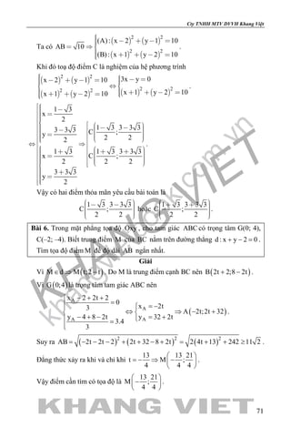 khangvietbook.com
.vn
Cty TNHH MTV DVVH Khang Việt
71
Ta có
   
   
2 2
2 2
(A): x 2 y 1 10
AB 10
(B): x 1 y 2 10
     
    
.
Khi đó toạ độ điểm C là nghiệm của hệ phương trình
   
       
2 2
2 22 2
3x y 0x 2 y 1 10
x 1 y 2 10x 1 y 2 10
         
          
.
1 3
x
2
1 3 3 3 33 3 3 C ;y 2 22
1 3 3 3 31 3
C ;x
2 22
3 3 3
y
2
                                 
.
Vậy có hai điểm thỏa mãn yêu cầu bài toán là
1 3 3 3 3
C ;
2 2
       
hoặc
1 3 3 3 3
C ;
2 2
       
.
Bài 6. Trong mặt phẳng tọa độ Oxy , cho tam giác ABC có trọng tâm G(0; 4),
C(–2; –4). Biết trung điểm M của BC nằm trên đường thẳng d : x y 2 0+ − =.
Tìm tọa độ điểm M để độ dài AB ngắn nhất.
Giải
Vì ( )M d M t;2 t∈ ⇒ − . Do M là trung điểm cạnh BC nên ( )B 2t 2;8 2t+ − .
Vì ( )G 0;4 là trọng tâm tam giác ABC nên
( )
A
A
A A
x 2 2t 2
0
x 2t3
A 2t;2t 32
y 4 8 2t y 32 2t
3.4
3
− + +
= = −
⇔ ⇒ − + 
− + − = + =

.
Suy ra ( ) ( ) ( )2 2 2
AB 2t 2t 2 2t 32 8 2t 2 4t 13 242 11 2= − − − + + − + = + + ≥ .
Đẳng thức xảy ra khi và chỉ khi
13 13 21
t M ;
4 4 4
 
=− ⇒ − 
 
.
Vậy điểm cần tìm có tọa độ là
13 21
M ;
4 4
 
− 
 
.
 