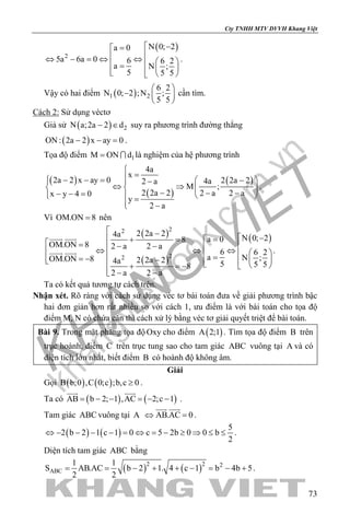 khangvietbook.com
.vn
Cty TNHH MTV DVVH Khang Việt
73
( )
2
N 0; 2a 0
5a 6a 0 6 6 2
a N ;
5 5 5
 −=
⇔ − = ⇔ ⇔   =    
.
Vậy có hai điểm ( )1 2
6 2
N 0; 2 ;N ;
5 5
 
−  
 
cần tìm.
Cách 2: Sử dụng véctơ
Giả sử ( ) 2N a;2a 2 d− ∈ suy ra phương trình đường thẳng
( )ON : 2a 2 x ay 0− − =.
Tọa độ điểm 1M ON d=  là nghiệm của hệ phương trình
( )
( )
( )
4a
x
2a 2 x ay 0 2 2a 24a2 a
M ;
2 2a 2 2 a 2 ax y 4 0
y
2 a

= − − =  − − 
⇔ ⇒   
− − −− − =    =
 −
.
Vì OM.ON 8= nên
( )
( )
( )
22
22
2 2a 24a N 0; 2a 08
OM.ON 8 2 a 2 a
6 6 2
a N ;OM.ON 8 2 2a 24a 5 5 58
2 a 2 a
 −
 − =+ = = − − ⇔ ⇔ ⇔    == −  −    + =−
 − −
 
  .
Ta có kết quả tương tự cách trên.
Nhận xét. Rõ ràng với cách sử dụng véc tơ bài toán đưa về giải phương trình bậc
hai đơn giản hơn rất nhiều so với cách 1, ưu điểm là với bài toán cho tọa độ
điểm M, N có chứa căn thì cách xử lý bằng véc tơ giải quyết triệt để bài toán.
Bài 9. Trong mặt phẳng tọa độOxy cho điểm ( )A 2;1 . Tìm tọa độ điểm B trên
trục hoành, điểm C trên trục tung sao cho tam giác ABC vuông tại A và có
diện tích lớn nhất, biết điểm B có hoành độ không âm.
Giải
Gọi ( ) ( )B b;0 ,C 0;c ;b,c 0≥ .
Ta có ( ) ( )AB b 2; 1 ,AC 2;c 1= − − = − −
 
.
Tam giác ABC vuông tại A AB.AC 0⇔ =
 
.
( ) ( )
5
2 b 2 1 c 1 0 c 5 2b 0 0 b
2
⇔ − − − − = ⇔ = − ≥ ⇒ ≤ ≤ .
Diện tích tam giác ABC bằng
( ) ( )2 2 2
ABC
1 1
S AB.AC b 2 1. 4 c 1 b 4b 5
2 2
= = − + + − = − + .
 