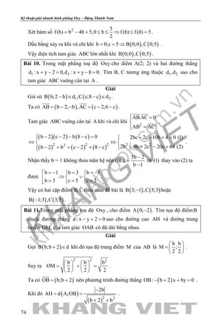 khangvietbook.com
.vn
Kỹ thuật giải nhanh hình phẳng Oxy – Đặng Thành Nam
74
Xét hàm số 2 5
f (b) b 4b 5,0 b f (b) f (0) 5
2
= − + ≤ ≤ ⇒ ≤ = .
Dấu bằng xảy ra khi và chỉ khi ( ) ( )b 0;c 5 B 0;0 ,C 0;5= = ⇒ .
Vậy diện tích tam giác ABC lớn nhất khi ( ) ( )B 0;0 ,C 0;5 .
Bài 10. Trong mặt phẳng toạ độ Oxy cho điểm A(2; 2) và hai đường thẳng
1 2d : x y 2 0,d : x y 8 0+ −= + −= . Tìm B, C tương ứng thuộc 1 2d ,d sao cho
tam giác ABC vuông cân tại A .
Giải
Giả sử ( ) ( )1 2B b;2 b d ;C c;8 c d− ∈ − ∈ .
Ta có ( ) ( )AB b 2; b ,AC c 2;6 c= − − = − −
 
.
Tam giác ABC vuông cân tại A khi và chỉ khi
2 2
AB.AC 0
AB AC
 =

=
 
.
( )( ) ( )
( ) ( ) ( )2 2 2 2 22
b 2 c 2 b 8 c 0 2bc 2c 10b 4 0 (1)
2b 4b 2c 20c 64 (2)b 2 b c 2 8 c
 − − − − = − − + = 
⇔ ⇔ 
− = − +− + = − + − 
.
Nhận thấy b = 1 không thỏa mãn hệ nên rút
5b 2
c
b 1
−
=
−
từ (1) thay vào (2) ta
được
b 1 b 3 b 1
b 3 c 5 c 3
=− ==−  
⇒ ∨ = = =  
.
Vậy có hai cặp điểm B,C thỏa mãn đề bài là ( ) ( )B 3; 1 ,C 5;3− hoặc
( ) ( )B 1;3 ,C 3;5− .
Bài 11.Trong mặt phẳng tọa độ Oxy , cho điểm ( )A 0; 2− . Tìm tọa độ điểmB
thuộc đường thẳng d : x y 2 0− + =sao cho đường cao AH và đường trung
tuyến OM của tam giác OAB có độ dài bằng nhau.
Giải
Gọi ( )B b;b 2 d+ ∈ khi đó tọa độ trung điểm M của AB là
b b
M ;
2 2
 
=  
 
.
Suy ra
2 2 2
b b b
OM
2 2 2
   
= + =   
   
.
Ta có ( )OB b;b 2= +

nên phương trình đường thẳng ( )OB: b 2 x by 0− + + =.
Khi đó ( )
( )2 2
2b
AH d A;OB
b 2 b
−
= =
+ +
.
 