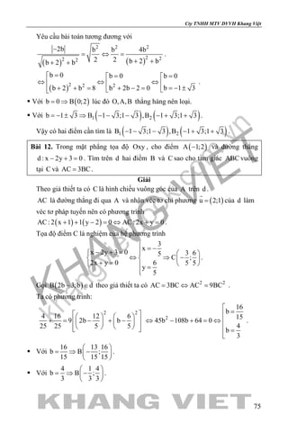khangvietbook.com
.vn
Cty TNHH MTV DVVH Khang Việt
75
Yêu cầu bài toán tương đương với
( ) ( )
2 2 2
2 22 2
2b b b 4b
2 2 b 2 bb 2 b
−
= ⇔ =
+ ++ +
.
( )2 22
b 0 b 0 b 0
b 1 3b 2b 2 0b 2 b 8
= = = 
⇔ ⇔ ⇔  
=− ±+ − =+ + = 
.
 Với ( )b 0 B 0;2= ⇒ lúc đó O,A,B thẳng hàng nên loại.
 Với ( ) ( )1 2b 1 3 B 1 3;1 3 ,B 1 3;1 3=− ± ⇒ − − − − + + .
Vậy có hai điểm cần tìm là ( ) ( )1 2B 1 3;1 3 ,B 1 3;1 3− − − − + + .
Bài 12. Trong mặt phẳng tọa độ Oxy , cho điểm ( )A 1;2− và đường thẳng
d : x 2y 3 0− + =. Tìm trên d hai điểm B và C sao cho tam giác ABC vuông
tại C và AC 3BC= .
Giải
Theo giả thiết ta có C là hình chiếu vuông góc của A trên d .
AC là đường thẳng đi qua A và nhận véc tơ chỉ phương ( )u 2;1=

của d làm
véc tơ pháp tuyến nên có phương trình
( ) ( )AC: 2 x 1 1 y 2 0 AC: 2x y 0+ + − = ⇔ + = .
Tọa độ điểm C là nghiệm của hệ phương trình
3
x
x 2y 3 0 3 65
C ;
2x y 0 6 5 5
y
5

= −− + =   
⇔ ⇒ −   + =    =

.
Gọi ( )B 2b 3;b d− ∈ theo giả thiết ta có 2 2
AC 3BC AC 9BC= ⇔ = .
Ta có phương trình:
2 2
4 16 12 6
9 2b b
25 25 5 5
    
+ = − + −    
     
2
16
b
15
45b 108b 64 0
4
b
3

=
⇔ − + = ⇔ 
 =

.
 Với
16 13 16
b B ;
15 15 15
 
= ⇒ − 
 
.
 Với
4 1 4
b B ;
3 3 3
 
= ⇒ − 
 
.
 