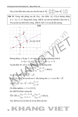 khangvietbook.com
.vn
Kỹ thuật giải nhanh hình phẳng Oxy – Đặng Thành Nam
76
Vậy có hai điểm thỏa mãn yêu cầu bài toán là
13 16
B ;
15 15
 
− 
 
hoặc
1 4
B ;
3 3
 
− 
 
.
Bài 13. Trong mặt phăng tọa độ Oxy , cho điểm ( )A 1;3− và đường thẳng
d : x 2y 2 0− + =. Dựng hình vuông ABCD sao cho hai đỉnh B,C nằm trên d .
Tìm tọa độ các đỉnh hình vuông ABCD , biết C có tọa độ đều dương.
Giải
Đường thẳng ∆ đi qua A và vuông góc với d có phương trình là
( ) ( ): 2 x 1 1 y 3 0 : 2x y 1 0∆ + + − = ⇔ ∆ + − = .
Tọa độ điểm B d= ∆ là nghiệm của hệ phương trình
( )
2x y 1 0 x 0
B 0;1
x 2y 2 0 y 1
+ −= = 
⇔ ⇒ 
− += = 
.
Ta có 2 2
AB BC 1 2 5= = + = .
Gọi ( )C 2c 2;c− do tọa độ của C đều dương nên c 1> ta có BC 5= .
( ) ( )2 2 c 2
2c 2 c 1 5
c 0
=
⇔ − + − = ⇔  =
.
Chỉ nhận nghiệm ( )c 2 C 2;2= ⇒ .
Do ABCD là hình vuông nên
( )D D
D D
x 2 1 0 x 1
CD BA D 1;4
y 2 3 1 y 4
− =− − = 
=⇔ ⇔ ⇒ 
− = − = 
 
.
Vậy ( ) ( ) ( )B 0;1 ,C 2;2 ,D 1;4 là các điểm cần tìm.
 