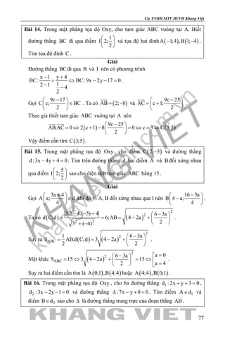 khangvietbook.com
.vn
Cty TNHH MTV DVVH Khang Việt
77
Bài 14. Trong mặt phẳng tọa độ Oxy, cho tam giác ABC vuông tại A. Biết
đường thẳng BC đi qua điểm
1
I 2;
2
 
 
 
và tọa độ hai đỉnh ( ) ( )A 1;4 ,B 1; 4− − .
Tìm tọa độ đỉnh C .
Giải
Đường thẳng BCđi qua B và I nên có phương trình
x 1 y 4
BC: BC:9x 2y 17 0
12 1 4
2
− +
= ⇔ − − =
− −
.
Gọi
9c 17
C c; BC
2
− 
∈ 
 
. Ta có ( )AB 2; 8= −

và
9c 25
AC c 1;
2
− 
= + 
 

.
Theo giả thiết tam giác ABC vuông tại A nên
( ) ( )
9c 25
AB.AC 0 2 c 1 8 0 c 3 C 3;5
2
− 
= ⇔ + − = ⇔ = ⇒ 
 
 
.
Vậy điểm cần tìm ( )C 3;5 .
Bài 15. Trong mặt phẳng tọa độ Oxy , cho điểm ( )C 2; 5− và đường thẳng
d :3x 4y 4 0− + =. Tìm trên đường thẳng d hai điểm A và B đối xứng nhau
qua điểm
5
I 2;
2
 
 
 
sao cho diện tích tam giác ABC bằng 15.
Giải
Gọi
3a 4
A a; d
4
+ 
∈ 
 
khi đó vì A, B đối xứng nhau qua I nên
16 3a
B 4 a;
4
− 
− 
 
.
Ta có ( ) ( )
2
2
2 2
3.2 4.( 5) 4 6 3a
d C;d 6;AB 4 2a
23 ( 4)
− − + − 
= = = − +  
 + −
.
Suy ra ( ) ( )
2
2
ABC
1 6 3a
S AB.d C;d 3 4 2a
2 2
− 
= = − +  
 
.
Mặt khác ( )
2
2
ABC
a 06 3a
S 15 3 4 2a 15
a 42
=− 
= ⇔ − + = ⇔   =  
.
Suy ra hai điểm cần tìm là ( ) ( )A 0;1 ,B 4;4 hoặc ( ) ( )A 4;4 ,B 0;1 .
Bài 16. Trong mặt phẳng tọa độ Oxy , cho ba đường thẳng 1d : 2x y 3 0+ + =,
2d :3x 2y 1 0− − = và đường thẳng :7x y 8 0∆ − + =. Tìm điểm 1A d∈ và
điểm 2B d∈ sao cho ∆ là đường thẳng trung trực của đoạn thẳng AB .
 