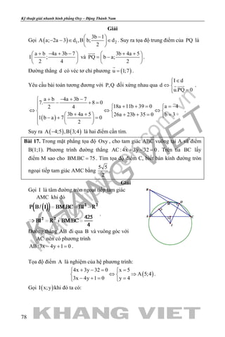 khangvietbook.com
.vn
Kỹ thuật giải nhanh hình phẳng Oxy – Đặng Thành Nam
78
Giải
Gọi ( ) 1 2
3b 1
A a; 2a 3 d ,B b; d
2
− 
− − ∈ ∈ 
 
. Suy ra tọa độ trung điểm của PQ là
a b 4a 3b 7
I ;
2 4
+ − + − 
 
 
và
3b 4a 5
PQ b a;
2
+ + 
= − 
 

.
Đường thẳng d có véc tơ chỉ phương ( )u 1;7=

.
Yêu cầu bài toán tương đương với P,Q đối xứng nhau qua
I d
d
u.PQ 0
∈
⇔ 
=
  .
( )
a b 4a 3b 7
7. 8 0
18a 11b 39 0 a 42 4
3b 4a 5 26a 23b 35 0 b 3
1 b a 7 0
2
+ − + −
− + = + + = =− 
⇔ ⇔ ⇔  
+ + + += =    − + =   
.
Suy ra ( ) ( )A 4;5 ,B 3;4− là hai điểm cần tìm.
Bài 17. Trong mặt phẳng tọa độ Oxy , cho tam giác ABC vuông tại A và điểm
B(1;1). Phương trình đường thẳng AC: 4x 3y 32 0+ − =. Trên tia BC lấy
điểm M sao cho BM.BC 75= . Tìm tọa độ điểm C, biết bán kính đường tròn
ngoại tiếp tam giác AMC bằng
5 5
2
.
Giải
Gọi I là tâm đường tròn ngoại tiếp tam giác
AMC khi đó
.
Đường thẳng AB đi qua B và vuông góc với
AC nên có phương trình
AB:3x 4y 1 0− + = .
Tọa độ điểm A là nghiệm của hệ phương trình:
( )
4x 3y 32 0 x 5
A 5;4
3x 4y 1 0 y 4
+ −= = 
⇔ ⇒ 
− += = 
.
Gọi ( )I x;y khi đó ta có:
 