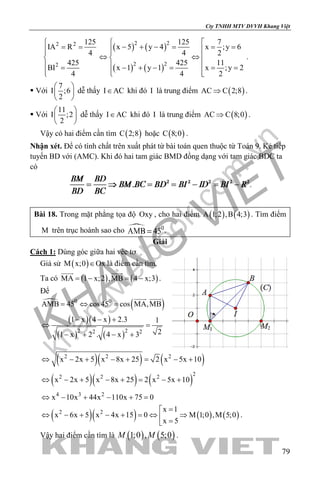 khangvietbook.com
.vn
Cty TNHH MTV DVVH Khang Việt
79
2 2
2
125
IA R
4
425
BI
4

= =

 =

( ) ( )
( ) ( )
2 2
2 2
125 7
x 5 y 4 x ;y 6
4 2
425 11
x 1 y 1 x ;y 2
4 2
 
− + − = = = 
⇔ ⇔ 
 − + − = = =
 
.
 Với
7
I ;6
2
 
 
 
dễ thấy I AC∈ khi đó I là trung điểm ( )AC C 2;8⇒ .
 Với
11
I ;2
2
 
 
 
dễ thấy I AC∈ khi đó I là trung điểm ( )AC C 8;0⇒ .
Vậy có hai điểm cần tìm ( )C 2;8 hoặc ( )C 8;0 .
Nhận xét. Để có tính chất trên xuất phát từ bài toán quen thuộc từ Toán 9. Kẻ tiếp
tuyến BD với (AMC). Khi đó hai tam giác BMD đồng dạng với tam giác BDC ta
có
.
Bài 18. Trong mặt phẳng tọa độ Oxy , cho hai điểm ( ) ( )A 1;2 ,B 4;3 . Tìm điểm
M trên trục hoành sao cho .
Giải
Cách 1: Dùng góc giữa hai véc tơ
Giả sử ( )M x;0 Ox∈ là điểm cần tìm.
Ta có ( ) ( )MA 1 x;2 ,MB 4 x;3=− =−
 
.
Để

( )0 0
AMB 45 cos45 cos MA,MB= ⇔ =
 
( )( )
( ) ( )2 22 2
1 x 4 x 2.3 1
21 x 2 . 4 x 3
− − +
⇔ =
− + − +
( )( ) ( )2 2 2
x 2x 5 x 8x 25 2 x 5x 10⇔ − + − + = − +
( )( ) ( )
22 2 2
x 2x 5 x 8x 25 2 x 5x 10⇔ − + − + = − +
4 3 2
x 10x 44x 110x 75 0⇔ − + − + =
( )( ) ( ) ( )2 2 x 1
x 6x 5 x 4x 15 0 M 1;0 ,M 5;0
x 5
=
⇔ − + − + = ⇔ ⇒ =
.
Vậy hai điểm cần tìm là ( ) ( )1;0 , 5;0M M .
 