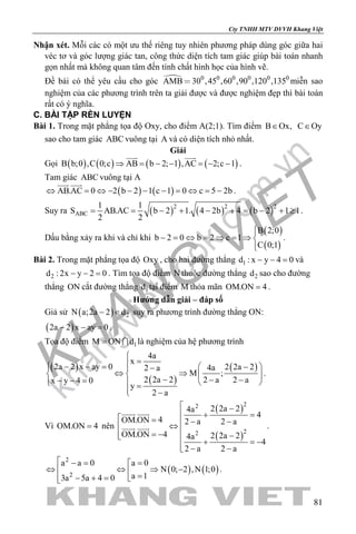 khangvietbook.com
.vn
Cty TNHH MTV DVVH Khang Việt
81
Nhận xét. Mỗi các có một ưu thế riêng tuy nhiên phương pháp dùng góc giữa hai
véc tơ và góc lượng giác tan, công thức diện tích tam giác giúp bài toán nhanh
gọn nhất mà không quan tâm đến tính chất hình học của hình vẽ.
Đề bài có thể yêu cầu cho góc  0 0 0 0 0 0
AMB 30 ,45 ,60 ,90 ,120 ,135 miễn sao
nghiệm của các phương trình trên ta giải được và được nghiệm đẹp thì bài toán
rất có ý nghĩa.
C. BÀI TẬP RÈN LUYỆN
Bài 1. Trong mặt phẳng tọa độ Oxy, cho điểm A(2;1). Tìm điểm B Ox,∈ C Oy∈
sao cho tam giác ABC vuông tại A và có diện tích nhỏ nhất.
Giải
Gọi ( ) ( ) ( ) ( )B b;0 ,C 0;c AB b 2; 1 ,AC 2;c 1⇒ = − − = − −
 
.
Tam giác ABC vuông tại A
( ) ( )AB.AC 0 2 b 2 1 c 1 0 c 5 2b⇔ = ⇔ − − − − = ⇔ = −
 
.
Suy ra ( ) ( ) ( )2 2 2
ABC
1 1
S AB.AC b 2 1. 4 2b 4 b 2 1 1
2 2
= = − + − + = − + ≥ .
Dấu bằng xảy ra khi và chỉ khi
( )
( )
B 2;0
b 2 0 b 2 c 1
C 0;1

− = ⇔ = ⇒ = ⇒ 

.
Bài 2. Trong mặt phẳng tọa độ Oxy , cho hai đường thẳng 1d : x y 4 0− − =và
2d : 2x y 2 0− − =. Tìm tọa độ điểm N thuộc đường thẳng 2d sao cho đường
thẳng ON cắt đường thẳng 1d tại điểm M thỏa mãn OM.ON 4= .
Hướng dẫn giải – đáp số
Giả sử ( ) 2N a;2a 2 d− ∈ suy ra phương trình đường thẳng ON:
( )2a 2 x ay 0− − =.
Tọa độ điểm 1M ON d=  là nghiệm của hệ phương trình
( )
( )
( )
4a
x
2a 2 x ay 0 2 2a 24a2 a
M ;
2 2a 2 2 a 2 ax y 4 0
y
2 a

= − − =  − − 
⇔ ⇒   
− − −− − =    =
 −
.
Vì OM.ON 4= nên
( )
( )
22
22
2 2a 24a
4
4OM.ON 2 a 2 a
OM.ON 4 2 2a 24a
4
2 a 2 a
 −
 + = = − −⇔ = − −  + =−
 − −
 
  .
( ) ( )
2
2
a a 0 a 0
N 0; 2 ,N 1;0
a 13a 5a 4 0
 −= =
⇔ ⇔ ⇒ −  = − + =
.
 