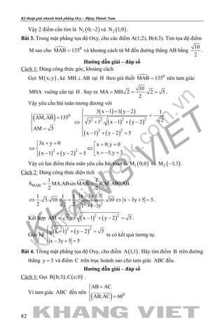 khangvietbook.com
.vn
Kỹ thuật giải nhanh hình phẳng Oxy – Đặng Thành Nam
82
Vậy 2 điểm cần tìm là ( )1N 0; 2− và ( )2N 1;0 .
Bài 3. Trong mặt phẳng tọa độ Oxy, cho các điểm A(1;2), B(4;3). Tìm tọa độ điểm
M sao cho  0
MAB 135 và khoảng cách từ M đến đường thẳng AB bằng
10
2
.
Hướng dẫn giải – đáp số
Cách 1: Dùng công thức góc, khoảng cách
Gọi ( )M x;y , kẻ MH AB⊥ tại H theo giả thiết  0
MAB 135 nên tam giác
MHA vuông cân tại H . Suy ra
10
MA MH 2 . 2 5
2
= = = .
Vậy yêu cầu bài toán tương đương với
( ) 0
AM,AB 135
AM 5
 =

 =
  ( ) ( )
( ) ( )
( ) ( )
2 22 2
2 2
3 x 1 1 y 2 1
23 1 . x 1 y 2
x 1 y 2 5
 − + −
= −
+ − + −⇔ 

− + − =
( ) ( )2 2
3x y 0 x 0;y 0
x 1;y 3x 1 y 2 5
+ = = =
⇔ ⇔  =− =− + − = 
.
Vậy có hai điểm thỏa mãn yêu cầu bài toán là ( )1M 0;0 và ( )2M 1;3− .
Cách 2: Dùng công thức diện tích
  MAB
1 1
S MA.ABsin MAB d M;AB .AB
2 2
  .
2 2
x 3y 51 1 1
. 5. 10. . . 10 x 3y 5 5
2 22 1 ( 3)
− +
⇔= ⇔ − +=
+ −
.
Kết hợp ( ) ( )2 2
AM 5 x 1 y 2 5= ⇔ − + − = .
Giải hệ
( ) ( )2 2
x 1 y 2 5
x 3y 5 5
 − + − =

 − + =
ta có kết quả tương tự.
Bài 4. Trong mặt phẳng tọa độ Oxy, cho điểm ( )A 1;1 . Hãy tìm điểm B trên đường
thẳng y 3= và điểm C trên trục hoành sao cho tam giác ABC đều.
Hướng dẫn giải – đáp số
Cách 1: Gọi ( ) ( )B b;3 ,C c;0 .
Vì tam giác ABC đều nên
( ) 0
AB AC
AB;AC 60
=

=
 
 