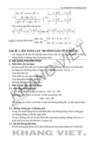 khangvietbook.com
.vn
Cty TNHH MTV DVVH Khang Việt
83
( ) ( )
( )( )
( ) ( )
2 2
2 2
3 4 3 3 5 3b 1 4 c 1 1 b ;c
3 3b 1 c 1 2 1
3 4 3 3 5 32 b ;cb 1 4. c 1 1 3 3
 + +− + = − + = = − − −⇔ ⇔
=  − − = =− + − + 
.
Vậy có hai cặp điểm cần tìm là
3 4 3 3 5 3
B ;3 ,C ;0
3 3
   + +
      
   
hoặc
3 4 3 3 5 3
B ;3 ,C ;0
3 3
   − −
      
   
.
Cách 2: Giải hệ điều kiện
( ) ( )
( ) ( )
2 2
2 2
b 1 4 c 1 1AB AC
AB BC b 1 4 b c 9
 − + = − += 
⇔ 
= − + = − +
.
Chuû ñeà 5. BAØI TOAÙN CÖÏC TRÒ HÌNH GIAÛI TÍCH PHAÚNG
Nội dung chủ đề này đề cập đến một số bài toán về cực trị giữa điểm và đường
thẳng, điểm và đường tròn, ba đường côníc.
A. NỘI DUNG PHƯƠNG PHÁP
1. Kiến thức cần áp dụng
Để giải quyết bài toán cực trị giữa điểm, đường thẳng cần lưu ý các kiến thức
- Sử dụng các bất đẳng thức cơ bản(Cô si, Bunhiacopski, Véc tơ,...)
- Tam thức bậc hai.
- Tính chất của các hàm lượng giác.
- Ứng dụng đạo hàm của hàm số.
- Phương pháp hình học, véc tơ.
2. Một số tính chất cần vận dụng
2.1. Bất đẳng thức tam giác
Với 3 điểm bất kỳ A,B,C ta luôn có AB AC BC+ ≥ .
Dấu bằng xảy ra khi và chỉ khi A nằm trong đoạn BC.
AB AC BC− ≤ .
Dấu bằng xảy ra khi và chỉ khi A nằm trên đường thẳng BC và nằm ngoài đoạn
BC.
2.2. Đường vuông góc và đường xiên
- Trong các đoạn thẳng nối từ một điểm đến một đường thẳng, đoạn vuông góc
với đường thẳng có độ dài ngắn nhất.
- Trong 2 đường xiên kẻ từ một điểm đến một đường thẳng, đường xiên nào có
hình chiếu lớn hơn thì lớn hơn và ngược lại.
2.3. Độ dài đường gấp khúc
Độ dài đường gấp khúc nối 2 điểm không nhỏ hơn đoạn thẳng nối 2 điểm đó.
 