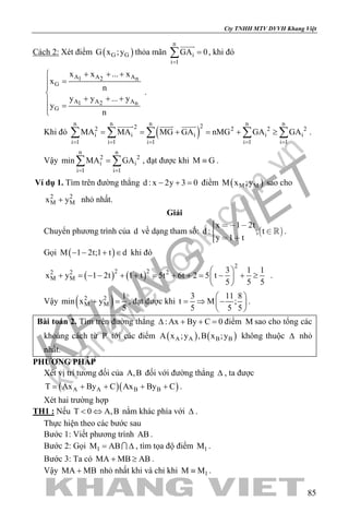 khangvietbook.com
.vn
Cty TNHH MTV DVVH Khang Việt
85
Cách 2: Xét điểm ( )G GG x ;y thỏa mãn
n
i
i 1
GA 0
=
=∑

, khi đó
A A A1 2 n
G
A A A1 2 n
G
x x ... x
x
n
y y ... y
y
n
+ + +
=


+ + + =
.
Khi đó ( )
n n n n n222 2 2 2
i i i i i
i 1 i 1 i 1 i 1 i 1
MA MA MG GA nMG GA GA
= = = = =
= = + = + ≥∑ ∑ ∑ ∑ ∑
  
.
Vậy
n n
2 2
i i
i 1 i 1
min MA GA
= =
=∑ ∑ , đạt được khi M G≡ .
Ví dụ 1. Tìm trên đường thẳng d : x 2y 3 0− + = điểm ( )M MM x ;y sao cho
2 2
M Mx y+ nhỏ nhất.
Giải
Chuyển phương trình của d về dạng tham số:  
x 1 2t
d : , t
y 1 t
   
  
 .
Gọi ( )M 1 2t;1 t d− − + ∈ khi đó
( ) ( )
2
2 22 2 2
M M
3 1 1
x y 1 2t 1 t 5t 6t 2 5 t
5 5 5
 
+ = − − + + = + + = − + ≥ 
 
.
Vậy ( )2 2
M M
1
min x y
5
+ =, đạt được khi
3 11 8
t M ;
5 5 5
 
= ⇒ − 
 
.
Bài toán 2. Tìm trên đường thẳng : Ax By C 0∆ + + =điểm M sao cho tổng các
khoảng cách từ P tới các điểm ( ) ( )A A B BA x ;y ,B x ;y không thuộc ∆ nhỏ
nhất.
PHƯƠNG PHÁP
Xét vị trí tương đối của A,B đối với đường thẳng ∆ , ta được
( )( )A A B BT Ax By C Ax By C= + + + + .
Xét hai trường hợp
TH1 : Nếu T 0 A,B< ⇔ nằm khác phía với ∆ .
Thực hiện theo các bước sau
Bước 1: Viết phương trình AB .
Bước 2: Gọi 1M AB= ∆ , tìm tọa độ điểm 1M .
Bước 3: Ta có MA MB AB+ ≥ .
Vậy MA MB+ nhỏ nhất khi và chỉ khi 1M M≡ .
 