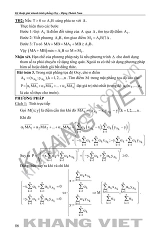 khangvietbook.com
.vn
Kỹ thuật giải nhanh hình phẳng Oxy – Đặng Thành Nam
86
TH2: Nếu T 0 A,B> ⇔ cùng phía so với ∆ .
Thực hiện theo các bước
Bước 1: Gọi 1A là điểm đối xứng của A qua ∆ , tìm tọa độ điểm 1A .
Bước 2: Viết phương 1A B , tìm giao điểm 1 1M A B= ∆ .
Bước 3: Ta có 1 1MA MB MA MB A B+ = + ≥ .
Vậy ( ) 1 1MA MB min A B M M+ = ⇔ ≡ .
Nhận xét. Hạn chế của phương pháp này là nếu phương trình ∆ cho dưới dạng
tham số ta phải chuyển về dạng tổng quát. Ngoài ra có thể sử dụng phương pháp
hàm số hoặc đánh giá bất đẳng thức.
Bài toán 3. Trong mặt phẳng tọa độ Oxy, cho n điểm
k A Ak k
A (x ;y ),k 1,2,...,n= = . Tìm điểm M trong mặt phẳng tọa độ sao cho
1 1 2 2 n nP MA MA ... MA= α + α + + α
  
đạt giá trị nhỏ nhất (trong đó 1 2 n, ,...,α α α
là các số thực cho trước).
PHƯƠNG PHÁP
Cách 1: Tính trực tiếp
Gọi ( )M x;y là điểm cần tìm khi đó ( )k A Ak K
MA x x;y y ,k 1,2,...,n= − − =

.
Khi đó
( ) ( )
n n
1 1 2 2 n n k A k Ak k
k 1 k 1
n n n n
k k A k k Ak k
k 1 k 1 k 1 k 1
MA MA ... MA x x ; y y
x. x ; y. y
= =
= = = =
 
α + α + + α = α − α −  
 
 
= − α + α − α + α  
 
∑ ∑
∑ ∑ ∑ ∑
  
Suy ra
2 2n n n n
k k A k k Ak k
k 1 k 1 k 1 k 1
P x. x y. y 0
= = = =
   
= − α + α + − α + α ≥      
   
∑ ∑ ∑ ∑ .
Đẳng thức xảy ra khi và chỉ khi
n
k Ak
k 1
n n n n n
k k A k k A k Ak k k
k 1 k 1 k 1 k 1 k 1
n nn n n
k kk k A k Ak k
k 1 k 1k 1 k 1 k 1
n
k
k 1
x
x
x. x 0 x y
M ;
y. y 0 y
y
=
= = = = =
= == = =
=

α
 =
  
− α + α= α α α  
  ⇔ ⇒   
  α α − α + α= α   
   =

α

∑
∑ ∑ ∑ ∑ ∑
∑ ∑∑ ∑ ∑
∑
.
 