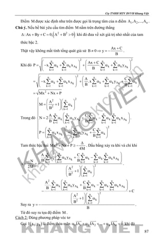 khangvietbook.com
.vn
Cty TNHH MTV DVVH Khang Việt
87
Điểm M được xác định như trên được gọi là trọng tâm của n điểm 1 2 nA ,A ,...,A .
Chú ý. Nếu bề bài yêu cầu tìm điểm M nằm trên đường thẳng
( )2 2
: Ax By C 0, A B 0∆ + += + > khi đó đưa về xét giá trị nhỏ nhất của tam
thức bậc 2.
Thật vậy không mất tính tổng quát giả sử
Ax C
B 0 y
B
+
≠ ⇒ =− .
Khi đó
2 2n n n n
k k A k k Ak k
k 1 k 1 k 1 k 1
Ax C
P x. x . y
B= = = =
   +
= − α + α + α + α      
   
∑ ∑ ∑ ∑
2 2n n n n n
k k A k k A kk k
k 1 k 1 k 1 k 1 k 1
2
A C
x. x .x y
B B
Mx Nx P
= = = = =
   
= − α + α + α + α + α      
   
= + +
∑ ∑ ∑ ∑ ∑
Trong đó
22 n
k2
k 1
n n n n n
k k A k k k Ak k
k 1 k 1 k 1 k 1 k 1
2 2n n n
k A k A kk k
k 1 k 1 k 1
A
M 1
B
A C
N 2 . y . x
B B
C
P x y
B
=
= = = = =
= = =
   
 = + α       

 
= α α + α − α α   
 

   
= α + α + α       
   
∑
∑ ∑ ∑ ∑ ∑
∑ ∑ ∑
.
Tam thức bậc hai 2
Mx Nx P
4M
∆
+ + ≥ − . Dấu bằng xảy ra khi và chỉ khi
n n n n n
k k A k k k Ak k
k 1 k 1 k 1 k 1 k 1
22 n
k2
k 1
A C
. y . x
B BN
x
2M A
1
B
= = = = =
=
 
α α + α − α α  −  = = −
  
+ α    
  
∑ ∑ ∑ ∑ ∑
∑
.
Suy ra
2 n n n n n
k k A k k k Ak k
k 1 k 1 k 1 k 1 k 1
22 n
k2
k 1
A C
. y . x
B B
C
A
1
B
y
B
= = = = =
=
 
α α + α − α α  
 − +
  
+ α    
  = −
∑ ∑ ∑ ∑ ∑
∑
.
Từ đó suy ra tọa độ điểm M .
Cách 2: Dùng phương pháp véc tơ
Gọi ( )I II x ;y là điểm thỏa mãn 1 1 2 2 n nIA IA ... IA 0α + α + + α =
   
khi đó
 