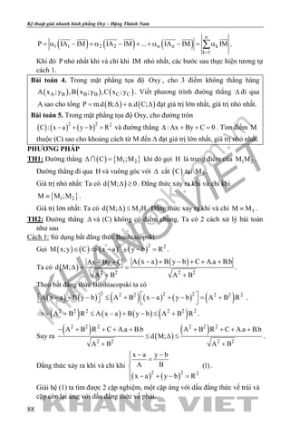 khangvietbook.com
.vn
Kỹ thuật giải nhanh hình phẳng Oxy – Đặng Thành Nam
88
( ) ( ) ( )
n
1 1 2 2 n n k
k 1
P IA IM IA IM ... IA IM IM
=
= α − + α − + + α − = α∑
      
.
Khi đó P nhỏ nhất khi và chỉ khi IM nhỏ nhất, các bước sau thực hiện tương tự
cách 1.
Bài toán 4. Trong mặt phẳng tọa độ Oxy , cho 3 điểm không thẳng hàng
( ) ( ) ( )A B B B C CA x ;y ,B x ;y ,C x ;y . Viết phương trình đường thẳng ∆ đi qua
A sao cho tổng ( ) ( )P m.d B; n.d C;= ∆ + ∆ đạt giá trị lớn nhất, giá trị nhỏ nhất.
Bài toán 5. Trong mặt phẳng tọa độ Oxy, cho đường tròn
( ) ( ) ( )2 2 2
C : x a y b R− + − = và đường thẳng : Ax By C 0∆ + + =. Tìm điểm M
thuộc (C) sao cho khoảng cách từ M đến ∆ đạt giá trị lớn nhất, giá trị nhỏ nhất.
PHƯƠNG PHÁP
TH1: Đường thẳng ( ) { }1 2C M ;M∆ = khi đó gọi H là trung điểm của 1 2M M .
Đường thẳng đi qua H và vuông góc với ∆ cắt ( )C tại 3M .
Giá trị nhỏ nhất: Ta có ( )d M; 0∆ ≥ . Đẳng thức xảy ra khi và chỉ khi
{ }1 2M M ;M≡ .
Giá trị lớn nhất: Ta có ( ) 3d M; M H∆ ≤ . Đẳng thức xảy ra khi và chỉ 3M M≡ .
TH2: Đường thẳng ∆ và (C) không có điểm chung. Ta có 2 cách xử lý bài toán
như sau
Cách 1: Sử dụng bất đẳng thức Bunhiacopski
Gọi ( ) ( ) ( ) ( )2 2 2
M x;y C x a y b R∈ ⇒ − + − = .
Ta có ( )
( ) ( )
2 2 2 2
A x a B y b C A.a B.bAx By C
d M;
A B A B
− + − + + ++ +
∆= =
+ +
.
Theo bất đẳng thức Bunhiacopski ta có
( ) ( ) ( ) ( ) ( ) ( )2 2 22 2 2 2 2
A x a B y b A B x a y b A B R  − + −  ≤ + − + − = +   
.
( ) ( ) ( ) ( )2 2 2 2 2 2
A B R A x a B y b A B R⇒ − + ≤ − + − ≤ + .
Suy ra
( ) ( )
( )2 2 2 2 2 2
2 2 2 2
A B R C A.a B.b A B R C A.a B.b
d M;
A B A B
− + + + + + + + +
≤ ∆ ≤
+ +
.
Đẳng thức xảy ra khi và chỉ khi
( ) ( )2 2 2
x a y b
A B (1)
x a y b R
− −
=

 − + − =
.
Giải hệ (1) ta tìm được 2 cặp nghiệm, một cặp ứng với dấu đẳng thức vế trái và
cặp còn lại ứng với dấu đẳng thức vế phải.
 