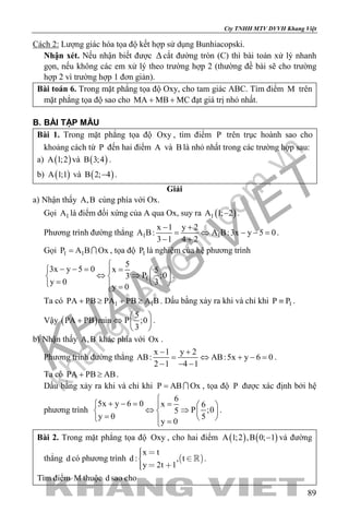 khangvietbook.com
.vn
Cty TNHH MTV DVVH Khang Việt
89
Cách 2: Lượng giác hóa tọa độ kết hợp sử dụng Bunhiacopski.
Nhận xét. Nếu nhận biết được ∆cắt đường tròn (C) thì bài toán xử lý nhanh
gọn, nếu không các em xử lý theo trường hợp 2 (thường đề bài sẽ cho trường
hợp 2 vì trường hợp 1 đơn giản).
Bài toán 6. Trong mặt phẳng tọa độ Oxy, cho tam giác ABC. Tìm điểm M trên
mặt phẳng tọa độ sao cho MA MB MC+ + đạt giá trị nhỏ nhất.
B. BÀI TẬP MẪU
Bài 1. Trong mặt phẳng tọa độ Oxy , tìm điểm P trên trục hoành sao cho
khoảng cách từ P đến hai điểm A và B là nhỏ nhất trong các trường hợp sau:
a) ( )A 1;2 và ( )B 3;4 .
b) ( )A 1;1 và ( )B 2; 4− .
Giải
a) Nhận thấy A,B cùng phía với Ox.
Gọi 1A là điểm đối xứng của A qua Ox, suy ra ( )1A 1; 2− .
Phương trình đường thẳng 1 1
x 1 y 2
A B: A B:3x y 5 0
3 1 4 2
− +
= ⇔ − −=
− +
.
Gọi 1 1P A B Ox=  , tọa độ 1P là nghiệm của hệ phương trình
1
5
3x y 5 0 x 5
P ;03
y 0 3
y 0

− − = =   
⇔ ⇒   =    =
.
Ta có 1 1PA PB PA PB A B+ ≥ + ≥ . Dấu bằng xảy ra khi và chỉ khi 1P P≡ .
Vậy ( )
5
PA PB min P ;0
3
 
+ ⇔  
 
.
b) Nhận thấy A,B khác phía với Ox .
Phương trình đường thẳng
x 1 y 2
AB: AB:5x y 6 0
2 1 4 1
− +
= ⇔ + −=
− − −
.
Ta có PA PB AB+ ≥ .
Dấu bằng xảy ra khi và chỉ khi P AB Ox=  , tọa độ P được xác định bởi hệ
phương trình
6
5x y 6 0 x 6
P ;05
y 0 5
y 0

+ − = =   
⇔ ⇒   =    =
.
Bài 2. Trong mặt phẳng tọa độ Oxy , cho hai điểm ( ) ( )A 1;2 ,B 0; 1− và đường
thẳng d có phương trình  
x t
d : , t
y 2t 1
  
  
 .
Tìm điểm M thuộc d sao cho
 