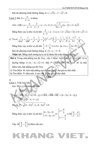 khangvietbook.com
.vn
Cty TNHH MTV DVVH Khang Việt
93
Khi đó phương trình đường thẳng d : x 2y 2 2 0+ − − =.
Cách 2: Rút
a
b
2 a
=
−
ta được
( )
a 2 2
OA OB a a 2 3 3 2 . a 2 3 2 2
a 2 a 2 a 2
+ = + = + − + ≥ + − = +
− − −
.
Đẳng thức xảy ra khi và chỉ khi ( )
2
a 2 a 2 2 a 2 b 2 1
a 2
= − ⇔ = + > ⇒ = +
−
.
c) Ta có ( )
2
2 2
2 2 2 2 2 2
1 1 1 1 1 1 1 1 2 1 1
. 2 1
5 5 a b 5OA OB a b a b
   
+ = + = + + ≥ + =  
  
.
Đẳng thức xảy ra khi và chỉ khi
1 1 5
: 2 :1 b 2a a ;b 5
a b 2
= ⇔ = ⇒ = = .
Khi đó phương trình đường thẳng d : 2x y 5 0+ − =.
Nhận xét. Bằng cách tương tự ta xử lý được bài toán tổng quát sau
Bài 4. Trong mặt phẳng tọa độ Oxy , cho 3 điểm ( ) ( ) ( )A 1;1 ,B 2; 4 ,C 5; 1− − − và
đường thẳng : 2x 3y 12 0∆ − + =. Đặt P MA MB MC= + +
  
với M là một
điểm trên mặt phẳng tọa độ Oxy .
a) Tìm điểm M trên mặt phẳng tọa độ sao cho P đạt giá trị nhỏ nhất.
b) Tìm điểm N nằm trên ∆ sao cho P đạt giá trị nhỏ nhất.
Giải
a)
Cách 1: Tính trực tiếp
Gọi ( )M x;y là điểm cần tìm.
Ta có
( )
( )
( )
( )
MA 1 x;1 y
MB 2 x; 4 y MA MB MC 4 3x; 4 3y
MC 5 x; 1 y
 = − −

= − − − − ⇒ + + = − − −

= − − −

   

.
Suy ra ( ) ( )2 2
P 4 3x 4 3y 0= − + − − ≥ .
Đẳng thức xảy ra khi và chỉ khi
4
x
4 3x 0 4 43
M ;
4 3y 0 4 3 3
y
3

=− =   
⇔ ⇒ −   − − =    = −

.
Vậy
4 4
M ;
3 3
 
− 
 
là điểm cần tìm.
 