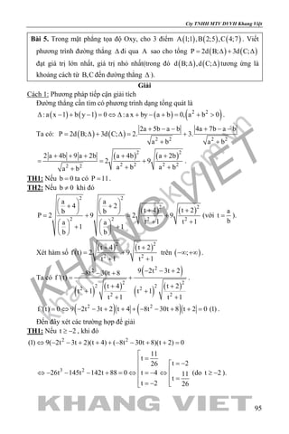 khangvietbook.com
.vn
Cty TNHH MTV DVVH Khang Việt
95
Bài 5. Trong mặt phẳng tọa độ Oxy, cho 3 điểm ( ) ( ) ( )A 1;1 ,B 2;5 ,C 4;7 . Viết
phương trình đường thẳng ∆ đi qua A sao cho tổng ( ) ( )P 2d B; 3d C;= ∆ + ∆
đạt giá trị lớn nhất, giá trị nhỏ nhất(trong đó ( ) ( )d B; ,d C;∆ ∆ tương ứng là
khoảng cách từ B,C đến đường thẳng ∆ ).
Giải
Cách 1: Phương pháp tiếp cận giải tích
Đường thẳng cần tìm có phương trình dạng tổng quát là
( ) ( ) ( ) ( )2 2
:a x 1 b y 1 0 :a x by a b 0, a b 0∆ − + − = ⇔ ∆ + − + = + > .
Ta có: ( ) ( ) 2 2 2 2
2a 5b a b 4a 7b a b
P 2d B; 3d C; 2. 3.
a b a b
+ − − + − −
= ∆ + ∆= +
+ +
( ) ( )2 2
2 2 2 22 2
2 a 4b 9 a 2b a 4b a 2b
2 9
a b a ba b
+ + + + +
= = +
+ ++
.
TH1: Nếu b 0= ta có P 11= .
TH2: Nếu b 0≠ khi đó
( ) ( )
2 2
2 2
2 2 2 2
a a
4 2
t 4 t 2b b
P 2 9 2 9
t 1 t 1a a
1 1
b b
   
+ +    + +   = + = +
+ +   
+ +   
   
(với
a
t
b
= ).
Xét hàm số
( ) ( )2 2
2 2
t 4 t 2
f (t) 2 9
t 1 t 1
+ +
= +
+ +
trên ( );−∞ +∞ .
Ta có
( ) ( )
( )
( ) ( )
22
2 2
2 22 2
2 2
9 2t 3t 28t 30t 8
f '(t)
t 4 t 2
t 1 t 1
t 1 t 1
− − +− − +
= +
+ +
+ +
+ +
.
( ) ( )2 2
f '(t) 0 9 2t 3t 2 t 4 8t 30t 8 t 2 0 (1)= ⇔ − − + + + − − + + = .
Đến đây xét các trường hợp để giải
TH1: Nếu t 2≥ − , khi đó
2 2
(1) 9( 2t 3t 2)(t 4) ( 8t 30t 8)(t 2) 0⇔ − − + + + − − + + =
3 2
11
t
t 226
26t 145t 142t 88 0 t 4 11
t
t 2 26

= = −
 ⇔ − − − + = ⇔ = − ⇔  = = − 
(do t 2≥ − ).
 