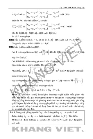 khangvietbook.com
.vn
Cty TNHH MTV DVVH Khang Việt
97
( )
( )
( )
B A B A B1 1
1 1
BB A B A 11
x x 2 x x x 3
AB 2AB B 3;9
y 9y y 2 y y
 − = − = 
= ⇔ ⇔ ⇒ 
=− = −  
 
.
Trên tia AC xác định điểm 1C sao cho
( )
( )
( )
C A C A C1 1
1 1
CC A C A 11
x x 2 x x x 10
AC 3AC C 10;19
y 19y y 2 y y
 − = − = 
= ⇔ ⇔ ⇒ 
=− = −  
 
.
Khi đó ( ) ( ) ( ) ( )1 12d B; 3d C; d B ; d C ;∆ + ∆= ∆ + ∆ .
Ta xét 2 trường hợp:
TH1: Nếu ∆ cắt đoạn 1 1B C T,= khi đó ( ) ( )1 1 1 1 1 1d B ; d C ; B T C T B C∆ + ∆ ≤ + = .
Đẳng thức xảy ra khi và chỉ khi 1 1B C∆ ⊥ .
TH2: Nếu ∆ không cắt đoạn 1 1B C .
Gọi I là trung điểm của 1 1
13
B C I ;14
2
 
⇒  
 
, khi đó ( ) ( ) ( )1 1d B ; d C ; 2d I;∆ + ∆= ∆ .
Vậy ( )P 2d I;= ∆ .
Gọi H là hình chiếu vuông góc của I trên ∆ , ta có ( )d I; IH IA∆ = ≤ .
Đẳng thức xảy ra khi và chỉ khi H A IA≡ ⇔ ∆ ⊥ .
Nhận thấy
2
2 2 2
1 1
11
2IA 2 13 B C 7 10
2
 
= + > = + 
 
nên P đạt giá trị lớn nhất
trong trường hợp 2.
Vậy đường thẳng cần tìm là đường thẳng đi qua ( )A 1;1 và nhận
11
AI ;13
2
 
=  
 

làm véc tơ pháp tuyến nên có phương trình là
( ) ( )
11
: x 1 13 y 1 0 :11x 26y 37 0
2
∆ − + − = ⇔ ∆ + − = .
Nhận xét. Với cách 1 xử lý thuận lợi ta tìm được cả giá trị lớn nhất, giá trị nhỏ
nhất. Tuy nhiên nếu giải phương trình f′(t) = 0 ra nghiệm lẻ công việc cần thực
hiện rất cồng kềnh (mặc dù phương trình bậc ba có phương pháp giải tổng
quát). Ngược lại nếu sử dụng phương pháp hình học rõ ràng bài toán được xử lý
gọn và nhanh chóng. Liệu có sử dụng được để tìm giá trị nhỏ nhất, câu hỏi này
tôi xin dành cho bạn đọc.
Bài 6. Trong mặt phẳng tọa độ Oxy , cho đường thẳng 1d : x y 1 0− − = và
đường thẳng 2d : x 4y 4 0− − =cắt nhau tại I và điểm ( )A 3;1 . Tìm điểm
M thuộc 1d , điểm N thuộc 2d sao cho IM 2IN= và P AM 2AN= + đạt giá trị
nhỏ nhất.
 