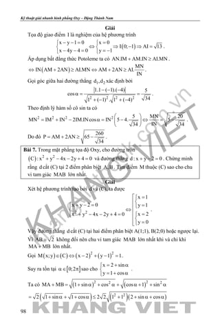 khangvietbook.com
.vn
Kỹ thuật giải nhanh hình phẳng Oxy – Đặng Thành Nam
98
Giải
Tọa độ giao điểm I là nghiệm của hệ phương trình
( )
x y 1 0 x 0
I 0; 1 AI 13
x 4y 4 0 y 1
− −= = 
⇔ ⇒ − ⇒ = 
− − = =− 
.
Áp dụng bất đẳng thức Potoleme ta có AN.IM AM.IN AI.MN+ ≥ .
( )
MN
IN AM 2AN AI.MN AM 2AN AI.
IN
⇔ + ≥ ⇔ + ≥ .
Gọi góc giữa hai đường thẳng 1 2d ,d xác định bởi
2 2 2 2
1.1 ( 1).( 4) 5
cos
341 ( 1) . 1 ( 4)
− − −
α= =
+ − + −
.
Theo định lý hàm số cô sin ta có
2 2 2 2 5 MN 20
MN IM IN 2IM.INcos IN 5 4. 5
IN34 34
 
= + − α= − ⇔ = − 
 
.
Do đó
260
P AM 2AN 65
34
= + ≥ − .
Bài 7. Trong mặt phẳng tọa độ Oxy, cho đường tròn
( ) 2 2
C : x y 4x 2y 4 0+ − − + =và đường thẳng d : x y 2 0+ − =. Chứng minh
rằng d cắt (C) tại 2 điểm phân biệt A,B . Tìm điểm M thuộc (C) sao cho chu
vi tam giác MAB lớn nhất.
Giải
Xét hệ phương trình tạo bởi d và (C), ta được
2 2
x 1
x y 2 0 y 1
x 2x y 4x 2y 4 0
y 0
 =

+ − = = ⇔  =+ − − + =  
=
.
Vậy đường thẳng d cắt (C) tại hai điểm phân biệt A(1;1), B(2;0) hoặc ngược lại.
Vì AB 2= không đổi nên chu vi tam giác MAB lớn nhất khi và chỉ khi
MA MB+ lớn nhất.
Gọi ( ) ( ) ( ) ( )2 2
M x;y C x 2 y 1 1∈ ⇔ − + − =.
Suy ra tồn tại [ ]0;2α∈ π sao cho
x 2 sin
y 1 cos
= + α

=+ α
.
Ta có ( ) ( )2 22 2
MA MB 1 sin cos cos 1 sin+ = + α + α + α + + α
( ) ( )( )2 2
2 1 sin 1 cos 2 2 1 1 2 sin cos= + α + + α ≤ + + α + α
 